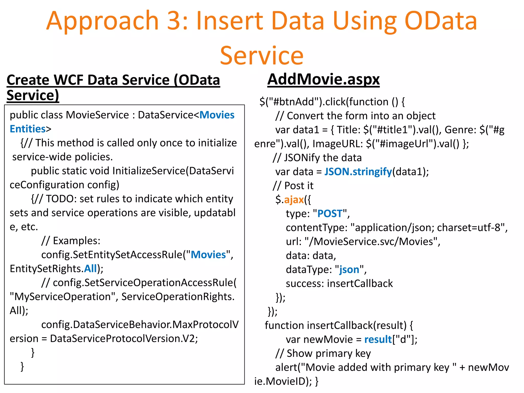 Approach 3: Insert Data Using OData
                      Service
Create WCF Data Service (OData                            AddMovie.aspx
Service)                                                $("#btnAdd").click(function () {
public class MovieService : DataService<Movies               // Convert the form into an object
Entities>                                                    var data1 = { Title: $("#title1").val(), Genre: $("#g
   {// This method is called only once to initialize   enre").val(), ImageURL: $("#imageUrl").val() };
 service-wide policies.                                     // JSONify the data
      public static void InitializeService(DataServi         var data = JSON.stringify(data1);
ceConfiguration config)                                     // Post it
      {// TODO: set rules to indicate which entity           $.ajax({
sets and service operations are visible, updatabl                type: "POST",
e, etc.                                                          contentType: "application/json; charset=utf-8",
         // Examples:                                            url: "/MovieService.svc/Movies",
         config.SetEntitySetAccessRule("Movies",                 data: data,
EntitySetRights.All);                                            dataType: "json",
         // config.SetServiceOperationAccessRule(                success: insertCallback
"MyServiceOperation", ServiceOperationRights.                });
All);                                                      });
         config.DataServiceBehavior.MaxProtocolV          function insertCallback(result) {
ersion = DataServiceProtocolVersion.V2;                          var newMovie = result["d"];
      }                                                      // Show primary key
   }                                                         alert("Movie added with primary key " + newMov
                                                       ie.MovieID); }
 