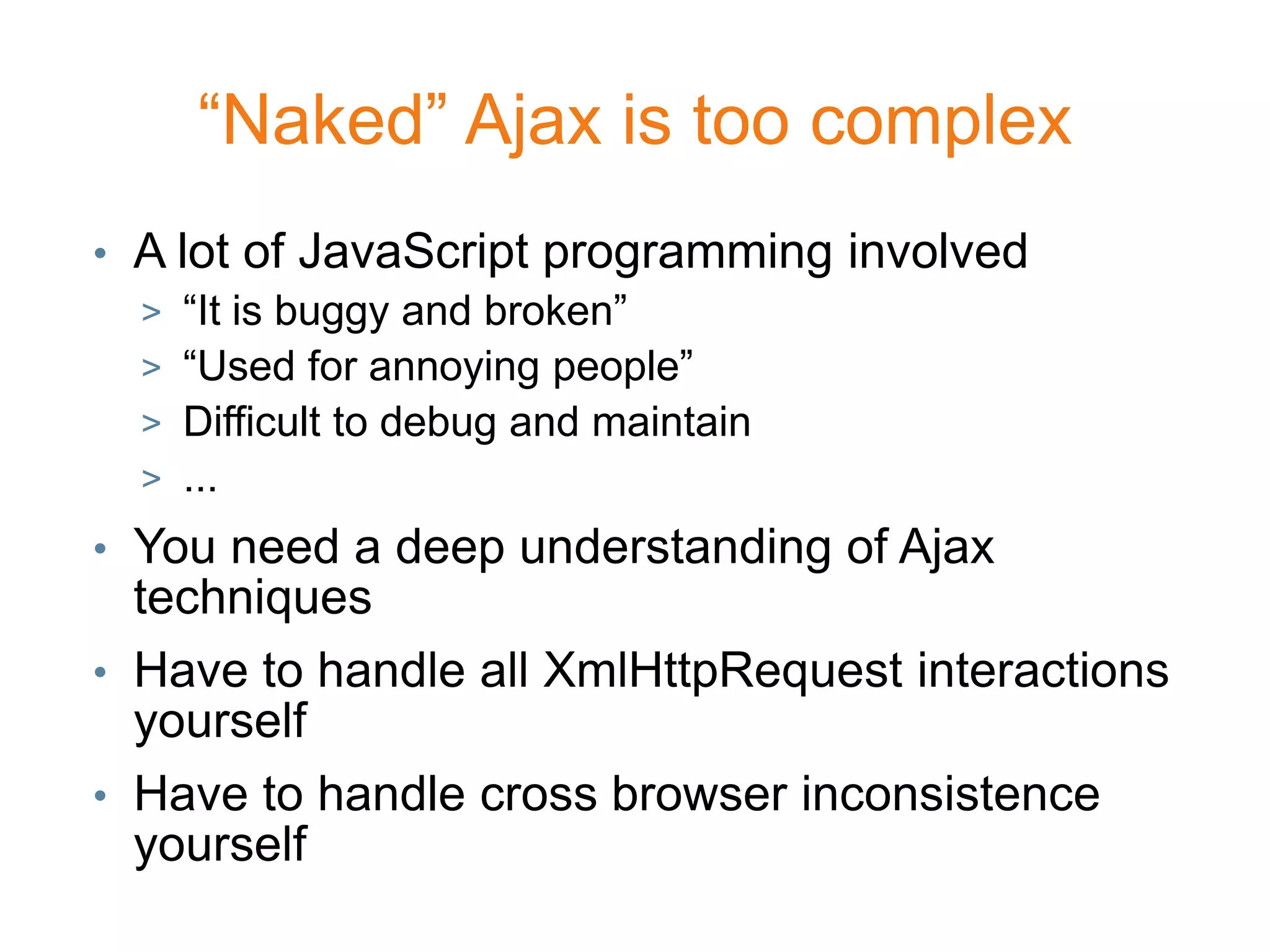 “Naked” Ajax is too complex
• A lot of JavaScript programming involved
  > “It is buggy and broken”
  > “Used for annoying people”
  > Difficult to debug and maintain
  > ...
• You need a deep understanding of Ajax
  techniques
• Have to handle all XmlHttpRequest interactions
  yourself
• Have to handle cross browser inconsistence
  yourself
 