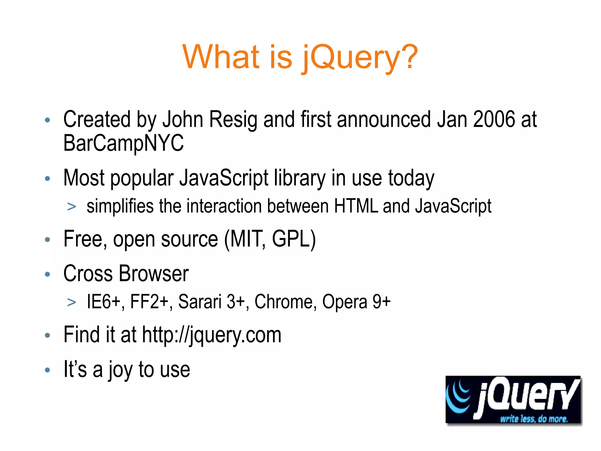 What is jQuery?
• Created by John Resig and first announced Jan 2006 at
  BarCampNYC
• Most popular JavaScript library in use today
  > simplifies the interaction between HTML and JavaScript
• Free, open source (MIT, GPL)
• Cross Browser
  > IE6+, FF2+, Sarari 3+, Chrome, Opera 9+
• Find it at http://jquery.com
• It’s a joy to use
 