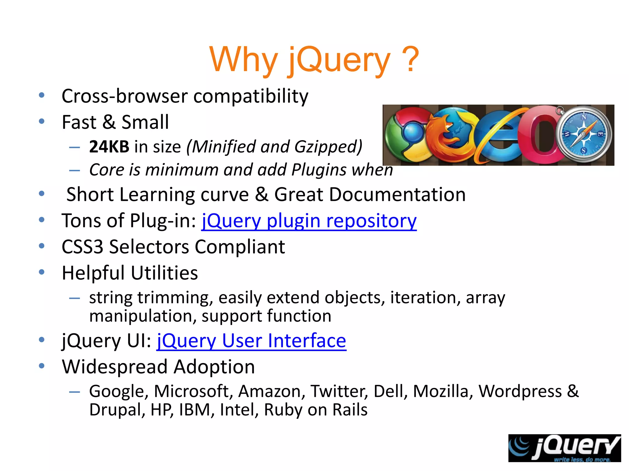 Why jQuery ?
• Cross-browser compatibility
• Fast & Small
    – 24KB in size (Minified and Gzipped)
    – Core is minimum and add Plugins when
•    Short Learning curve & Great Documentation
•   Tons of Plug-in: jQuery plugin repository
•   CSS3 Selectors Compliant
•   Helpful Utilities
    – string trimming, easily extend objects, iteration, array
      manipulation, support function
• jQuery UI: jQuery User Interface
• Widespread Adoption
    – Google, Microsoft, Amazon, Twitter, Dell, Mozilla, Wordpress &
      Drupal, HP, IBM, Intel, Ruby on Rails
 