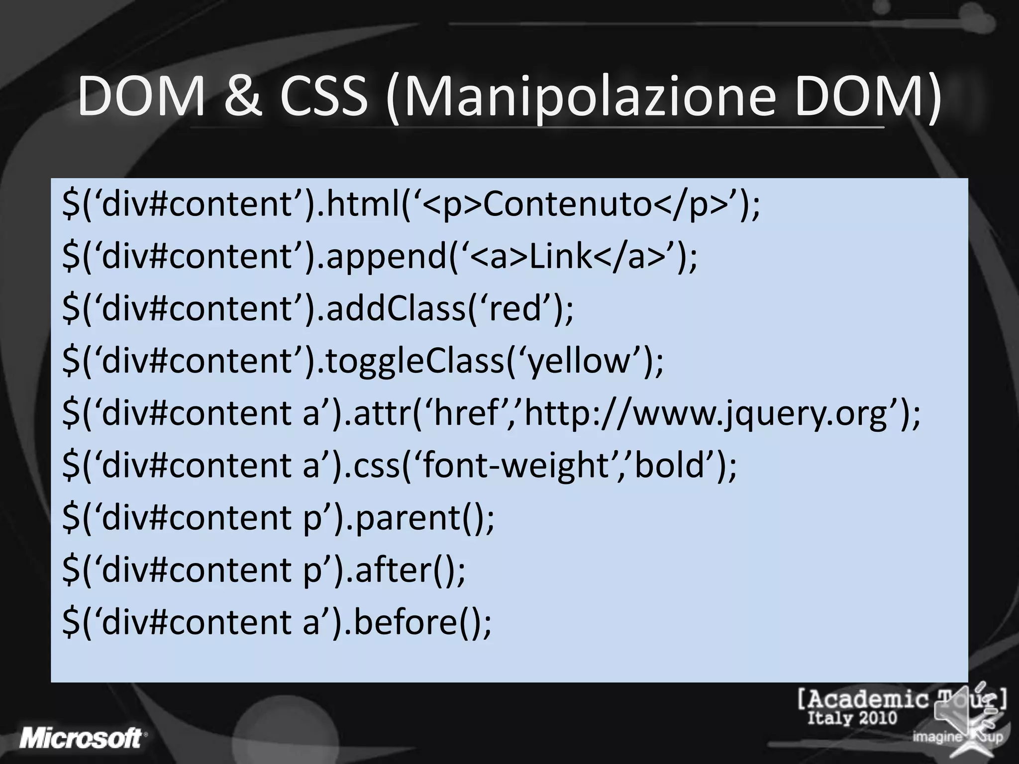 DOM & CSS (Manipolazione DOM)$(‘div#content’).html(‘<p>Contenuto</p>’);$(‘div#content’).append(‘<a>Link</a>’);$(‘div#content’).addClass(‘red’);$(‘div#content’).toggleClass(‘yellow’);$(‘div#contenta’).attr(‘href’,’http://www.jquery.org’);$(‘div#contenta’).css(‘font-weight’,’bold’);$(‘div#content p’).parent();$(‘div#content p’).after();$(‘div#contenta’).before();