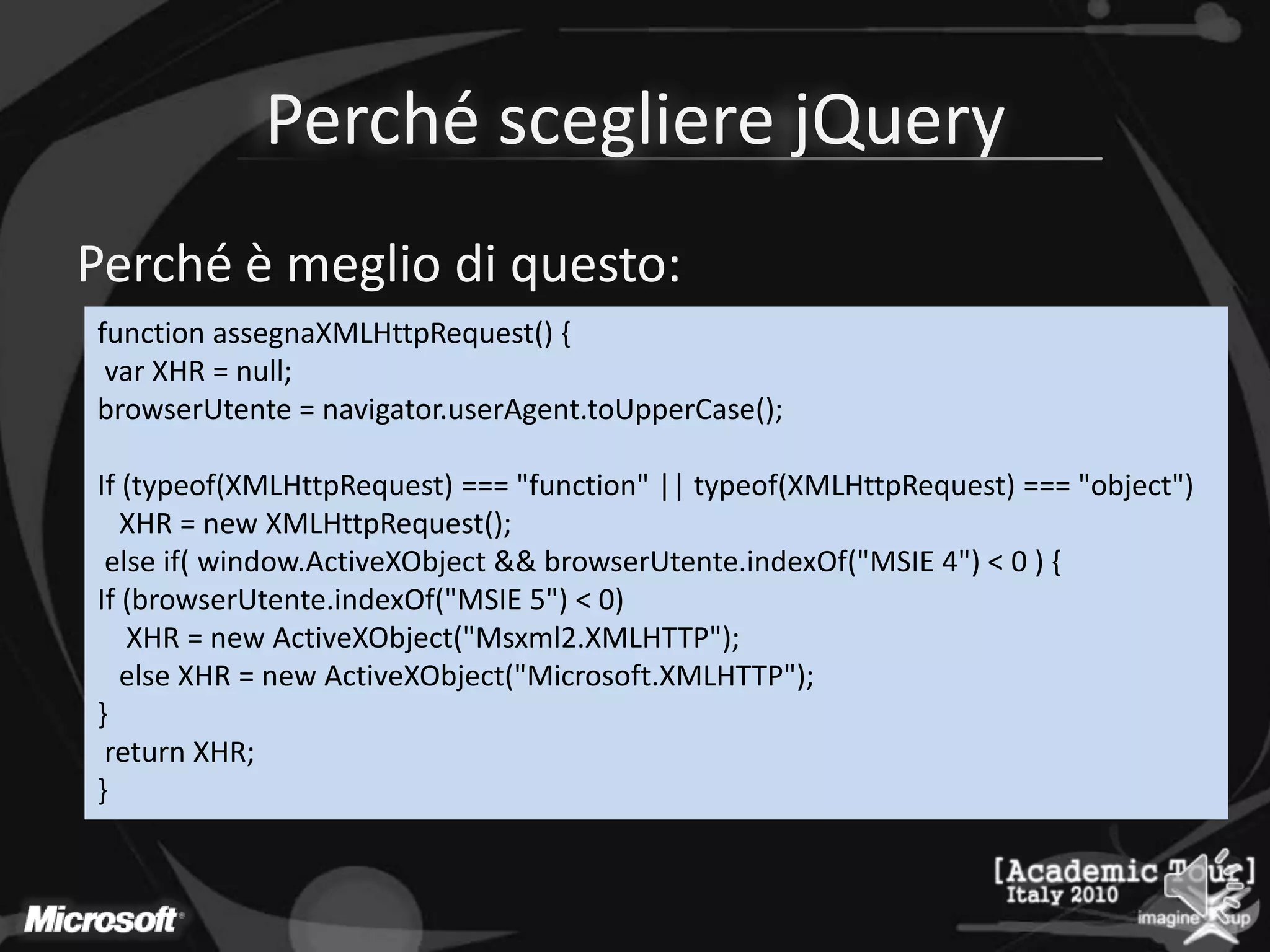 Perché scegliere jQueryPerché è meglio di questo:function assegnaXMLHttpRequest() {var XHR = null;browserUtente= navigator.userAgent.toUpperCase();If (typeof(XMLHttpRequest) === "function" || typeof(XMLHttpRequest) === "object")   XHR = new XMLHttpRequest();else if( window.ActiveXObject&& browserUtente.indexOf("MSIE 4") < 0 ) {If (browserUtente.indexOf("MSIE 5") < 0)    XHR = new ActiveXObject("Msxml2.XMLHTTP");else XHR = new ActiveXObject("Microsoft.XMLHTTP");}return XHR;} 