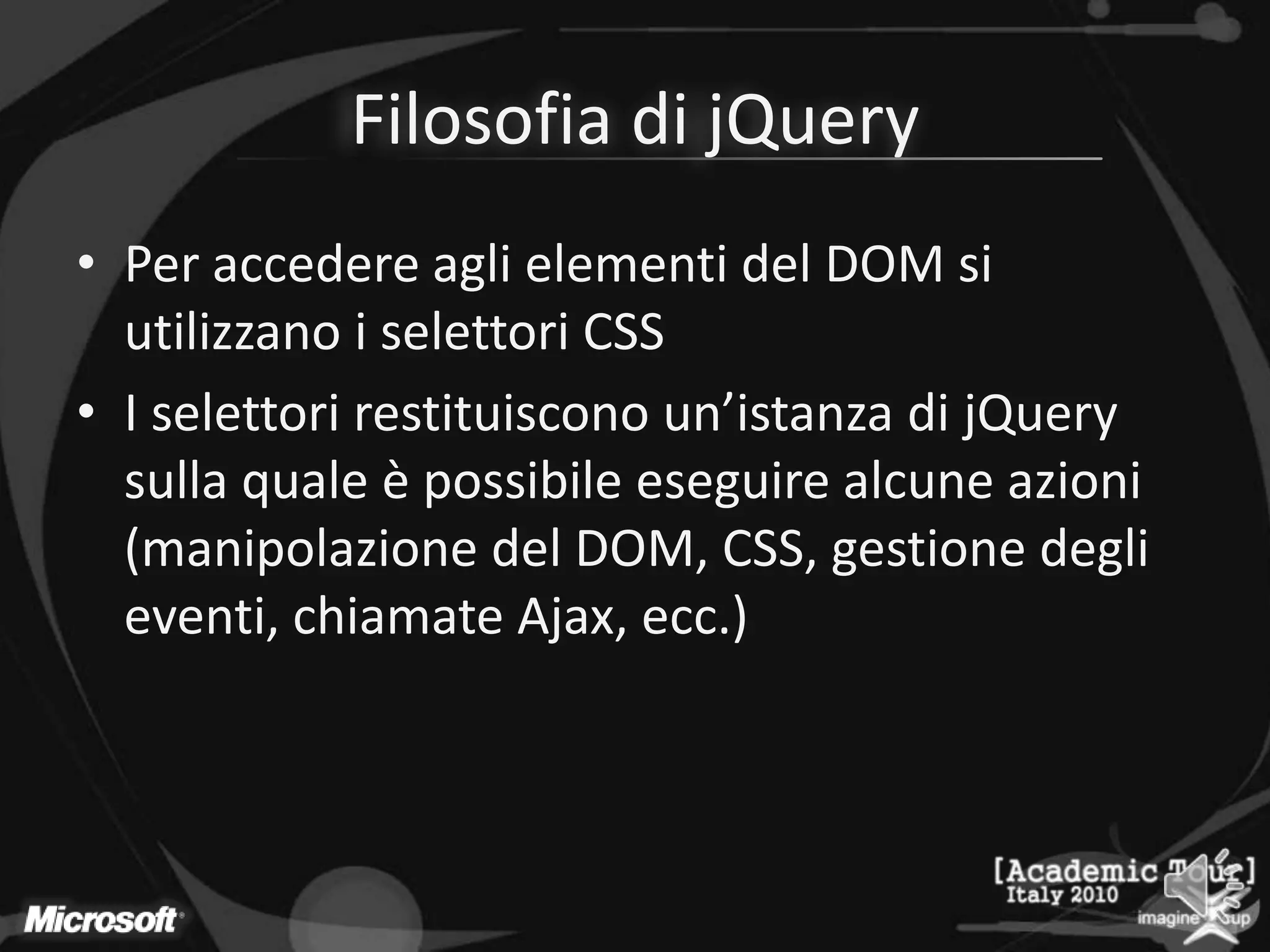 Filosofia di jQueryPer accedere agli elementi del DOM si utilizzano i selettori CSSI selettori restituiscono un’istanza di jQuery sulla quale è possibile eseguire alcune azioni (manipolazione del DOM, CSS, gestione degli eventi, chiamate Ajax, ecc.)