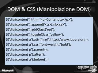 DOM & CSS (Manipolazione DOM)$(‘div#content’).html(‘<p>Contenuto</p>’);$(‘div#content’).append(‘<a>Link</a>’);$(‘div#content’).addClass(‘red’);$(‘div#content’).toggleClass(‘yellow’);$(‘div#contenta’).attr(‘href’,’http://www.jquery.org’);$(‘div#contenta’).css(‘font-weight’,’bold’);$(‘div#content p’).parent();$(‘div#content p’).after();$(‘div#contenta’).before();
