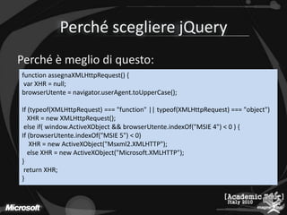 Perché scegliere jQueryPerché è meglio di questo:function assegnaXMLHttpRequest() {var XHR = null;browserUtente= navigator.userAgent.toUpperCase();If (typeof(XMLHttpRequest) === "function" || typeof(XMLHttpRequest) === "object")   XHR = new XMLHttpRequest();else if( window.ActiveXObject&& browserUtente.indexOf("MSIE 4") < 0 ) {If (browserUtente.indexOf("MSIE 5") < 0)    XHR = new ActiveXObject("Msxml2.XMLHTTP");else XHR = new ActiveXObject("Microsoft.XMLHTTP");}return XHR;} 