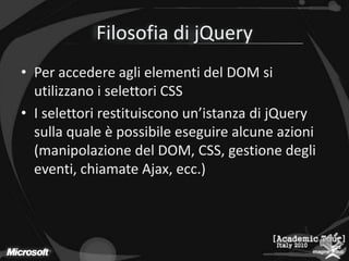 Filosofia di jQueryPer accedere agli elementi del DOM si utilizzano i selettori CSSI selettori restituiscono un’istanza di jQuery sulla quale è possibile eseguire alcune azioni (manipolazione del DOM, CSS, gestione degli eventi, chiamate Ajax, ecc.)