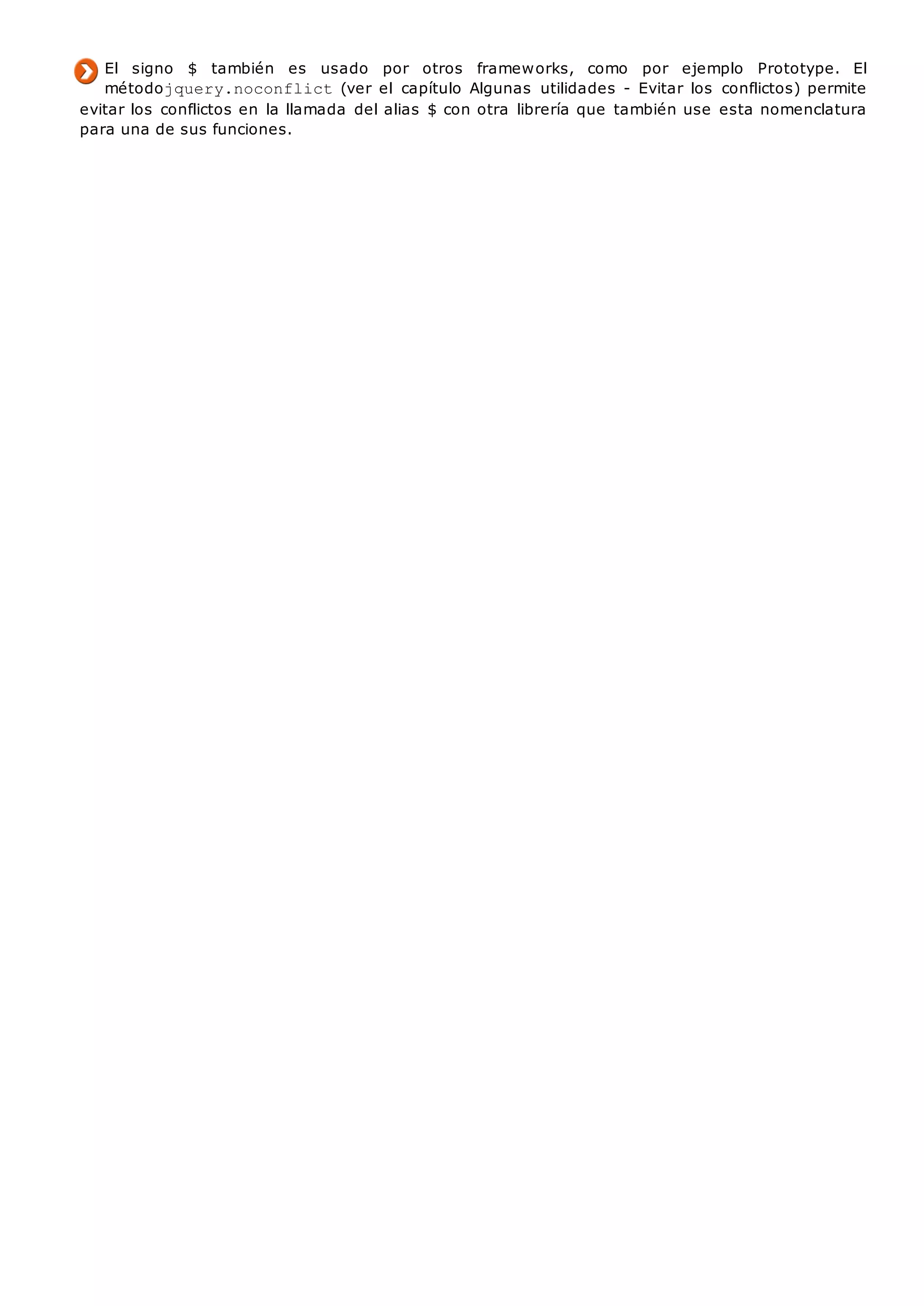 El signo $ también es usado por otros frameworks, como por ejemplo Prototype. El
métodojquery.noconflict(ver el capítulo Algunas utilidades - Evitar los conflictos) permite
evitar los conflictos en la llamada del alias $ con otra librería que también use esta nomenclatura
para una de sus funciones.
 