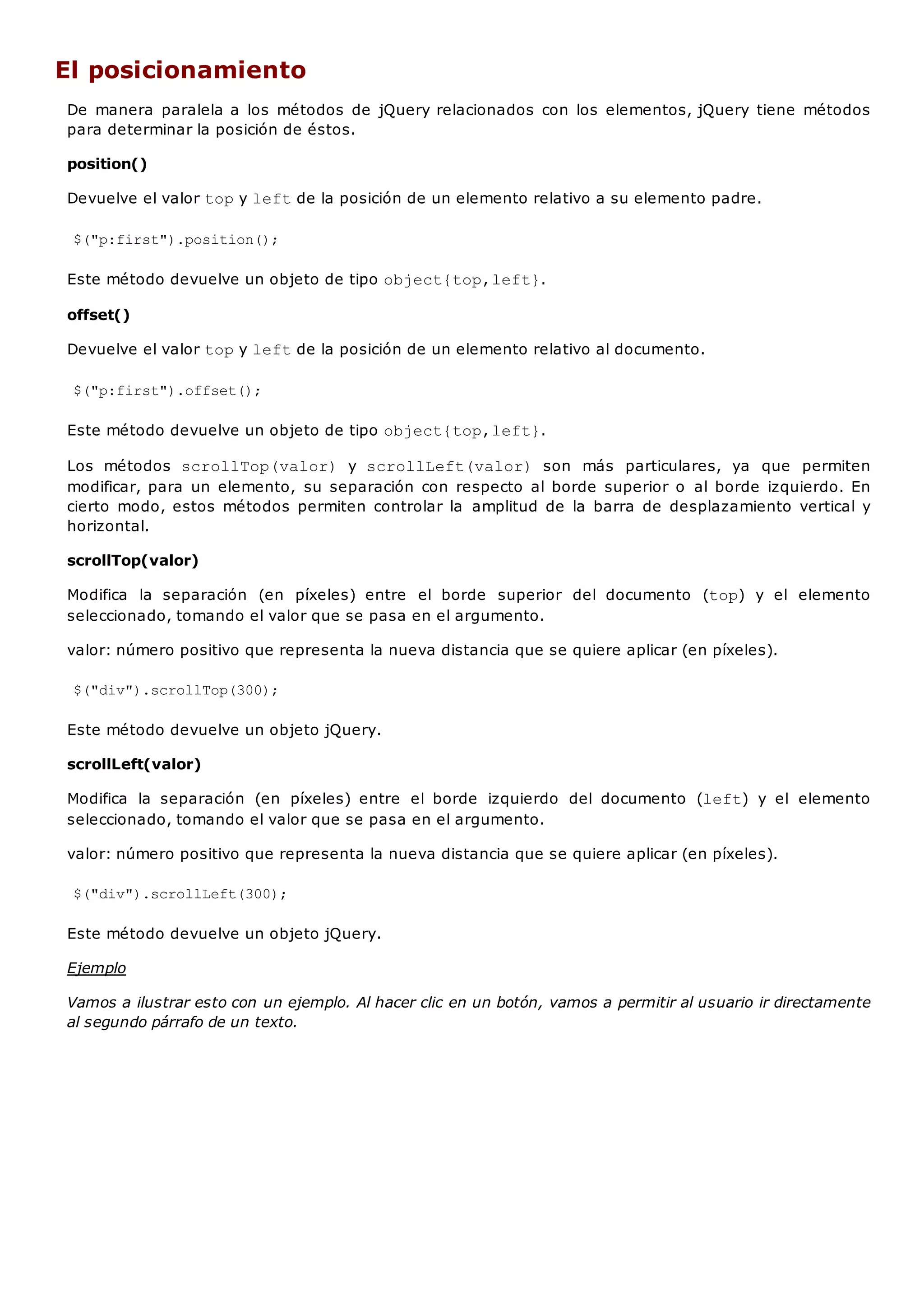 El posicionamiento
De manera paralela a los métodos de jQuery relacionados con los elementos, jQuery tiene métodos
para determinar la posición de éstos.
position()
Devuelve el valor topy leftde la posición de un elemento relativo a su elemento padre.
$("p:first").position();
Este método devuelve un objeto de tipo object{top,left}.
offset()
Devuelve el valor topy leftde la posición de un elemento relativo al documento.
$("p:first").offset();
Este método devuelve un objeto de tipo object{top,left}.
Los métodos scrollTop(valor) y scrollLeft(valor) son más particulares, ya que permiten
modificar, para un elemento, su separación con respecto al borde superior o al borde izquierdo. En
cierto modo, estos métodos permiten controlar la amplitud de la barra de desplazamiento vertical y
horizontal.
scrollTop(valor)
Modifica la separación (en píxeles) entre el borde superior del documento (top) y el elemento
seleccionado, tomando el valor que se pasa en el argumento.
valor: número positivo que representa la nueva distancia que se quiere aplicar (en píxeles).
$("div").scrollTop(300);
Este método devuelve un objeto jQuery.
scrollLeft(valor)
Modifica la separación (en píxeles) entre el borde izquierdo del documento (left) y el elemento
seleccionado, tomando el valor que se pasa en el argumento.
valor: número positivo que representa la nueva distancia que se quiere aplicar (en píxeles).
$("div").scrollLeft(300);
Este método devuelve un objeto jQuery.
Ejemplo
Vamos a ilustrar esto con un ejemplo. Al hacer clic en un botón, vamos a permitir al usuario ir directamente
al segundo párrafo de un texto.
 