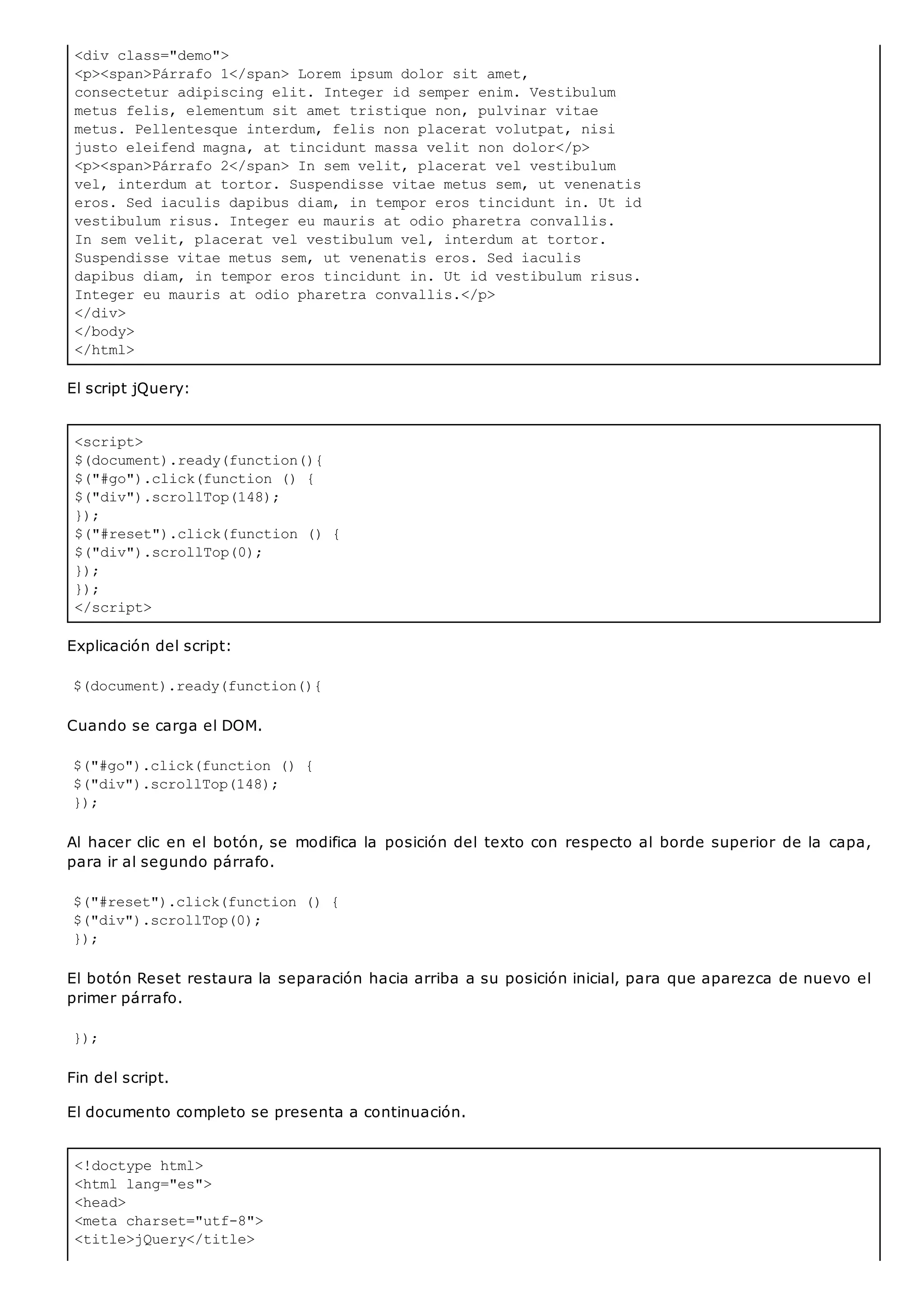 <div class="demo">
<p><span>Párrafo 1</span> Lorem ipsum dolor sit amet,
consectetur adipiscing elit. Integer id semper enim. Vestibulum
metus felis, elementum sit amet tristique non, pulvinar vitae
metus. Pellentesque interdum, felis non placerat volutpat, nisi
justo eleifend magna, at tincidunt massa velit non dolor</p>
<p><span>Párrafo 2</span> In sem velit, placerat vel vestibulum
vel, interdum at tortor. Suspendisse vitae metus sem, ut venenatis
eros. Sed iaculis dapibus diam, in tempor eros tincidunt in. Ut id
vestibulum risus. Integer eu mauris at odio pharetra convallis.
In sem velit, placerat vel vestibulum vel, interdum at tortor.
Suspendisse vitae metus sem, ut venenatis eros. Sed iaculis
dapibus diam, in tempor eros tincidunt in. Ut id vestibulum risus.
Integer eu mauris at odio pharetra convallis.</p>
</div>
</body>
</html>
<script>
$(document).ready(function(){
$("#go").click(function () {
$("div").scrollTop(148);
});
$("#reset").click(function () {
$("div").scrollTop(0);
});
});
</script>
<!doctype html>
<html lang="es">
<head>
<meta charset="utf-8">
<title>jQuery</title>
El script jQuery:
Explicación del script:
$(document).ready(function(){
Cuando se carga el DOM.
$("#go").click(function () {
$("div").scrollTop(148);
});
Al hacer clic en el botón, se modifica la posición del texto con respecto al borde superior de la capa,
para ir al segundo párrafo.
$("#reset").click(function () {
$("div").scrollTop(0);
});
El botón Reset restaura la separación hacia arriba a su posición inicial, para que aparezca de nuevo el
primer párrafo.
});
Fin del script.
El documento completo se presenta a continuación.
 
