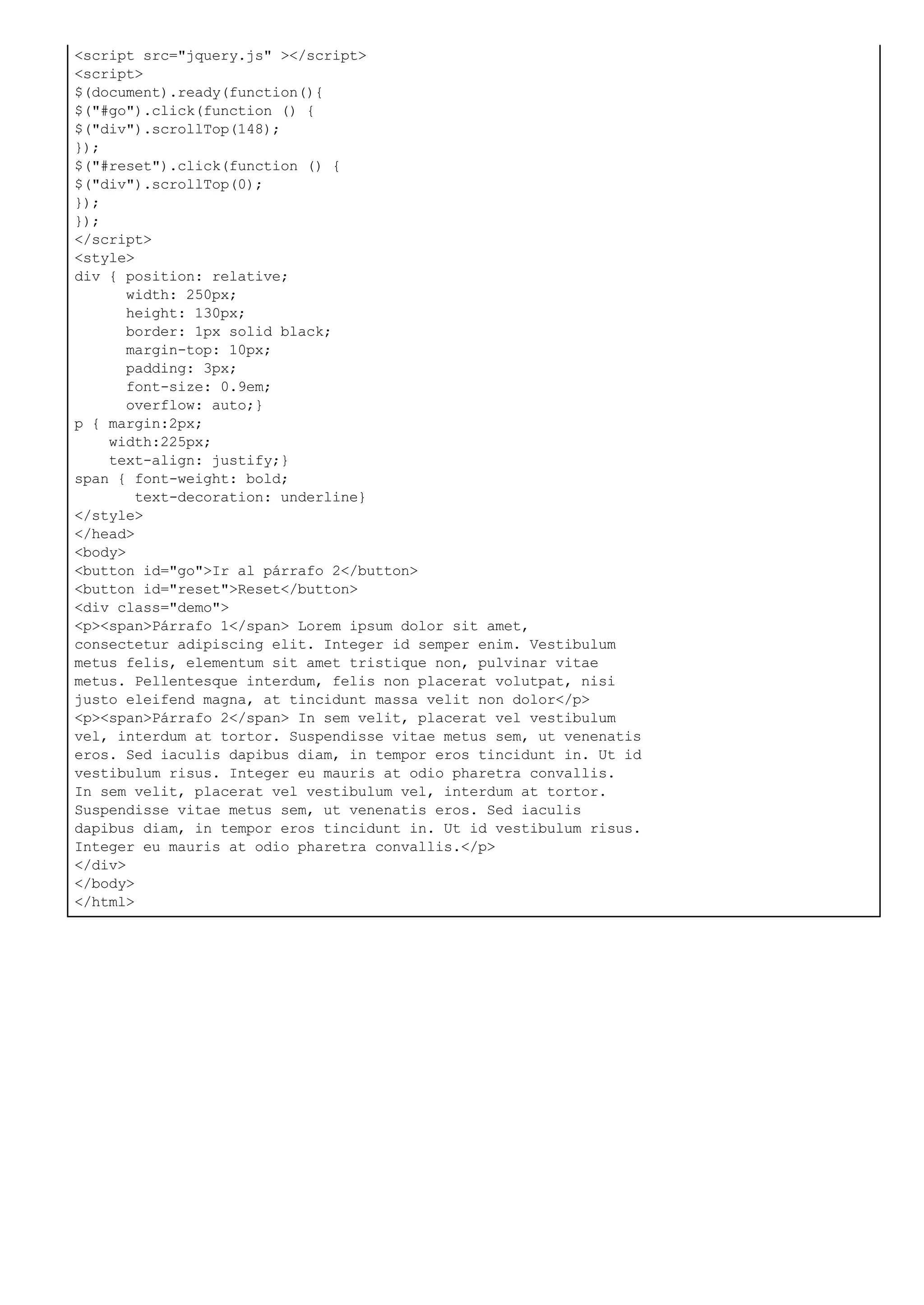 <script src="jquery.js" ></script>
<script>
$(document).ready(function(){
$("#go").click(function () {
$("div").scrollTop(148);
});
$("#reset").click(function () {
$("div").scrollTop(0);
});
});
</script>
<style>
div { position: relative;
width: 250px;
height: 130px;
border: 1px solid black;
margin-top: 10px;
padding: 3px;
font-size: 0.9em;
overflow: auto;}
p { margin:2px;
width:225px;
text-align: justify;}
span { font-weight: bold;
text-decoration: underline}
</style>
</head>
<body>
<button id="go">Ir al párrafo 2</button>
<button id="reset">Reset</button>
<div class="demo">
<p><span>Párrafo 1</span> Lorem ipsum dolor sit amet,
consectetur adipiscing elit. Integer id semper enim. Vestibulum
metus felis, elementum sit amet tristique non, pulvinar vitae
metus. Pellentesque interdum, felis non placerat volutpat, nisi
justo eleifend magna, at tincidunt massa velit non dolor</p>
<p><span>Párrafo 2</span> In sem velit, placerat vel vestibulum
vel, interdum at tortor. Suspendisse vitae metus sem, ut venenatis
eros. Sed iaculis dapibus diam, in tempor eros tincidunt in. Ut id
vestibulum risus. Integer eu mauris at odio pharetra convallis.
In sem velit, placerat vel vestibulum vel, interdum at tortor.
Suspendisse vitae metus sem, ut venenatis eros. Sed iaculis
dapibus diam, in tempor eros tincidunt in. Ut id vestibulum risus.
Integer eu mauris at odio pharetra convallis.</p>
</div>
</body>
</html>
 