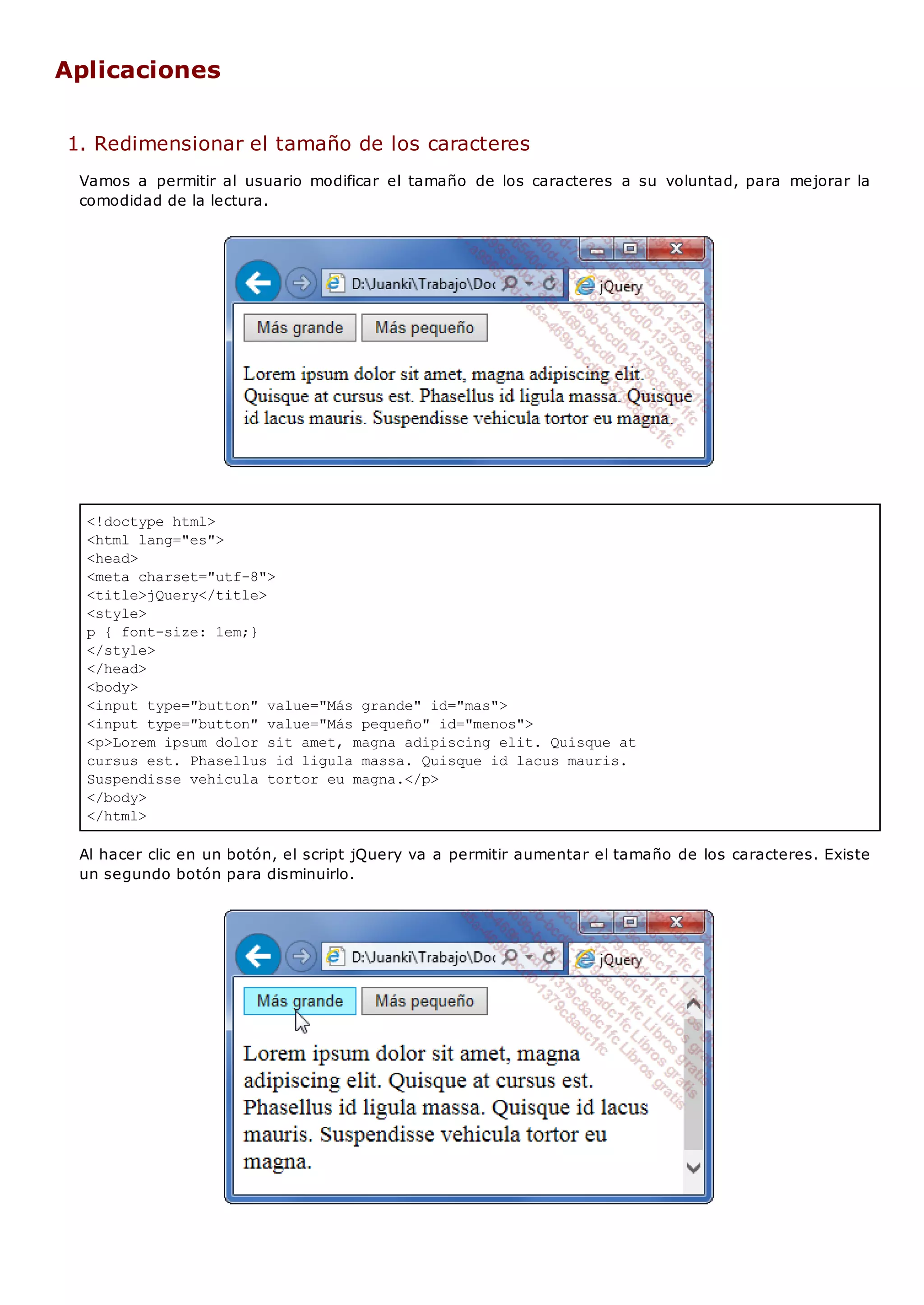 <!doctype html>
<html lang="es">
<head>
<meta charset="utf-8">
<title>jQuery</title>
<style>
p { font-size: 1em;}
</style>
</head>
<body>
<input type="button" value="Más grande" id="mas">
<input type="button" value="Más pequeño" id="menos">
<p>Lorem ipsum dolor sit amet, magna adipiscing elit. Quisque at
cursus est. Phasellus id ligula massa. Quisque id lacus mauris.
Suspendisse vehicula tortor eu magna.</p>
</body>
</html>
Aplicaciones
1. Redimensionar el tamaño de los caracteres
Vamos a permitir al usuario modificar el tamaño de los caracteres a su voluntad, para mejorar la
comodidad de la lectura.
Al hacer clic en un botón, el script jQuery va a permitir aumentar el tamaño de los caracteres. Existe
un segundo botón para disminuirlo.
 