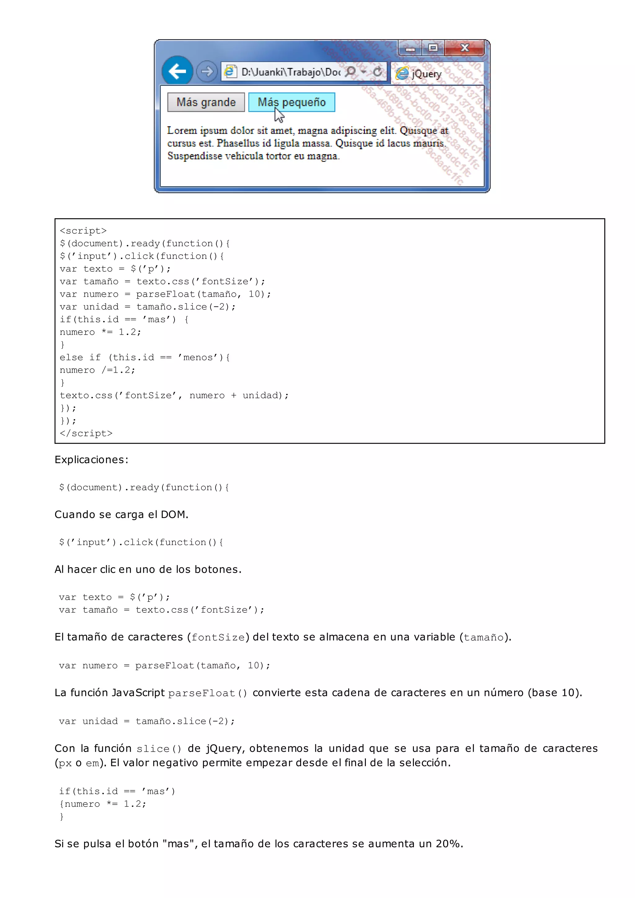 <script>
$(document).ready(function(){
$(’input’).click(function(){
var texto = $(’p’);
var tamaño = texto.css(’fontSize’);
var numero = parseFloat(tamaño, 10);
var unidad = tamaño.slice(-2);
if(this.id == ’mas’) {
numero *= 1.2;
}
else if (this.id == ’menos’){
numero /=1.2;
}
texto.css(’fontSize’, numero + unidad);
});
});
</script>
Explicaciones:
$(document).ready(function(){
Cuando se carga el DOM.
$(’input’).click(function(){
Al hacer clic en uno de los botones.
var texto = $(’p’);
var tamaño = texto.css(’fontSize’);
El tamaño de caracteres (fontSize) del texto se almacena en una variable (tamaño).
var numero = parseFloat(tamaño, 10);
La función JavaScript parseFloat()convierte esta cadena de caracteres en un número (base 10).
var unidad = tamaño.slice(-2);
Con la función slice()de jQuery, obtenemos la unidad que se usa para el tamaño de caracteres
(pxo em). El valor negativo permite empezar desde el final de la selección.
if(this.id == ’mas’)
{numero *= 1.2;
}
Si se pulsa el botón "mas", el tamaño de los caracteres se aumenta un 20%.
 