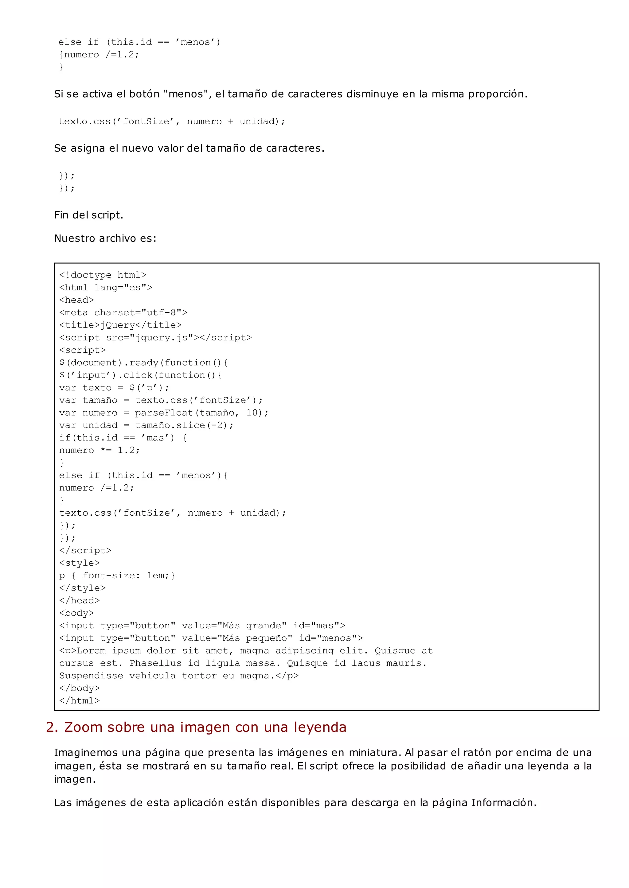 <!doctype html>
<html lang="es">
<head>
<meta charset="utf-8">
<title>jQuery</title>
<script src="jquery.js"></script>
<script>
$(document).ready(function(){
$(’input’).click(function(){
var texto = $(’p’);
var tamaño = texto.css(’fontSize’);
var numero = parseFloat(tamaño, 10);
var unidad = tamaño.slice(-2);
if(this.id == ’mas’) {
numero *= 1.2;
}
else if (this.id == ’menos’){
numero /=1.2;
}
texto.css(’fontSize’, numero + unidad);
});
});
</script>
<style>
p { font-size: 1em;}
</style>
</head>
<body>
<input type="button" value="Más grande" id="mas">
<input type="button" value="Más pequeño" id="menos">
<p>Lorem ipsum dolor sit amet, magna adipiscing elit. Quisque at
cursus est. Phasellus id ligula massa. Quisque id lacus mauris.
Suspendisse vehicula tortor eu magna.</p>
</body>
</html>
else if (this.id == ’menos’)
{numero /=1.2;
}
Si se activa el botón "menos", el tamaño de caracteres disminuye en la misma proporción.
texto.css(’fontSize’, numero + unidad);
Se asigna el nuevo valor del tamaño de caracteres.
});
});
Fin del script.
Nuestro archivo es:
2. Zoom sobre una imagen con una leyenda
Imaginemos una página que presenta las imágenes en miniatura. Al pasar el ratón por encima de una
imagen, ésta se mostrará en su tamaño real. El script ofrece la posibilidad de añadir una leyenda a la
imagen.
Las imágenes de esta aplicación están disponibles para descarga en la página Información.
 