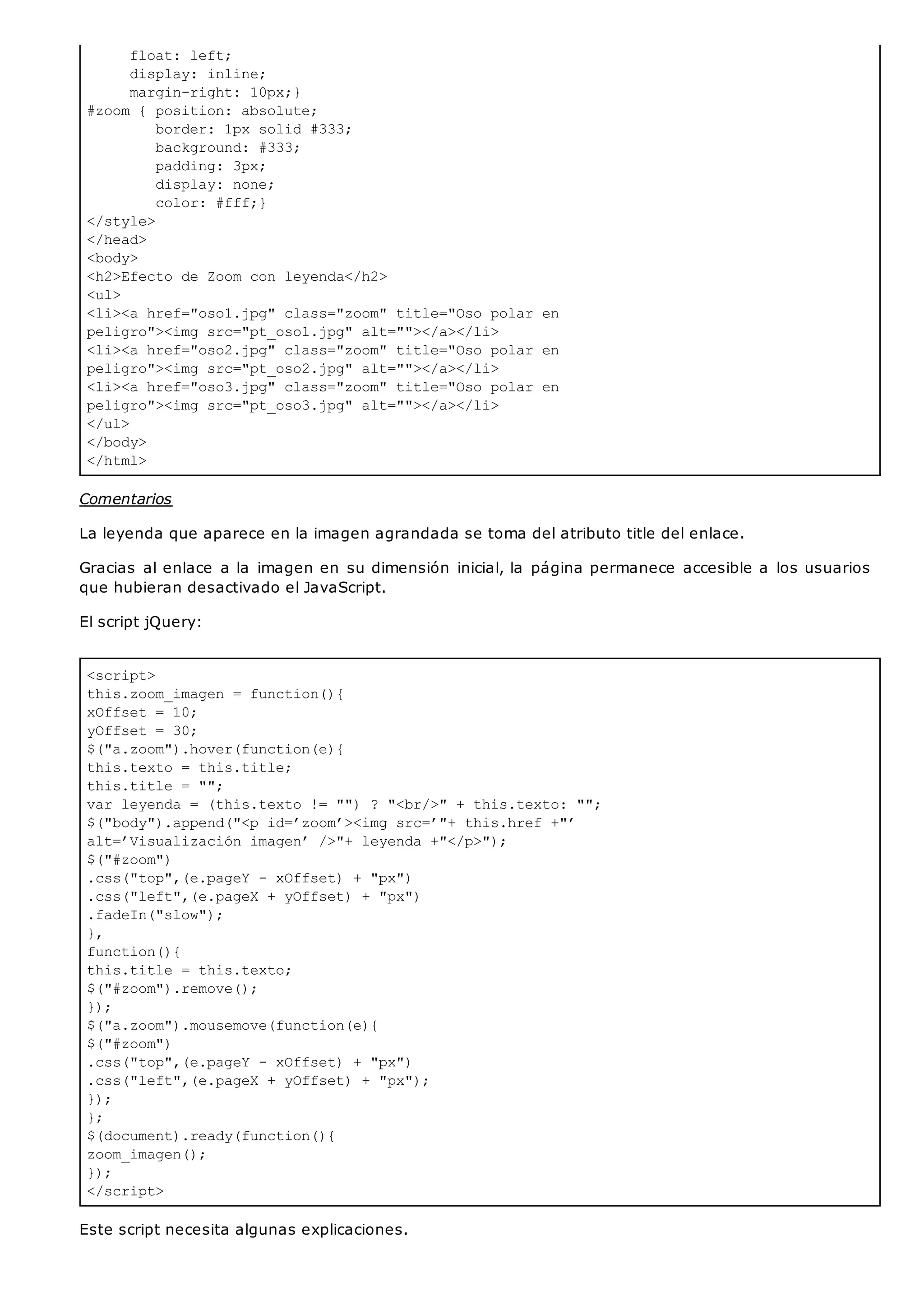 float: left;
display: inline;
margin-right: 10px;}
#zoom { position: absolute;
border: 1px solid #333;
background: #333;
padding: 3px;
display: none;
color: #fff;}
</style>
</head>
<body>
<h2>Efecto de Zoom con leyenda</h2>
<ul>
<li><a href="oso1.jpg" class="zoom" title="Oso polar en
peligro"><img src="pt_oso1.jpg" alt=""></a></li>
<li><a href="oso2.jpg" class="zoom" title="Oso polar en
peligro"><img src="pt_oso2.jpg" alt=""></a></li>
<li><a href="oso3.jpg" class="zoom" title="Oso polar en
peligro"><img src="pt_oso3.jpg" alt=""></a></li>
</ul>
</body>
</html>
<script>
this.zoom_imagen = function(){
xOffset = 10;
yOffset = 30;
$("a.zoom").hover(function(e){
this.texto = this.title;
this.title = "";
var leyenda = (this.texto != "") ? "<br/>" + this.texto: "";
$("body").append("<p id=’zoom’><img src=’"+ this.href +"’
alt=’Visualización imagen’ />"+ leyenda +"</p>");
$("#zoom")
.css("top",(e.pageY - xOffset) + "px")
.css("left",(e.pageX + yOffset) + "px")
.fadeIn("slow");
},
function(){
this.title = this.texto;
$("#zoom").remove();
});
$("a.zoom").mousemove(function(e){
$("#zoom")
.css("top",(e.pageY - xOffset) + "px")
.css("left",(e.pageX + yOffset) + "px");
});
};
$(document).ready(function(){
zoom_imagen();
});
</script>
Comentarios
La leyenda que aparece en la imagen agrandada se toma del atributo title del enlace.
Gracias al enlace a la imagen en su dimensión inicial, la página permanece accesible a los usuarios
que hubieran desactivado el JavaScript.
El script jQuery:
Este script necesita algunas explicaciones.
 