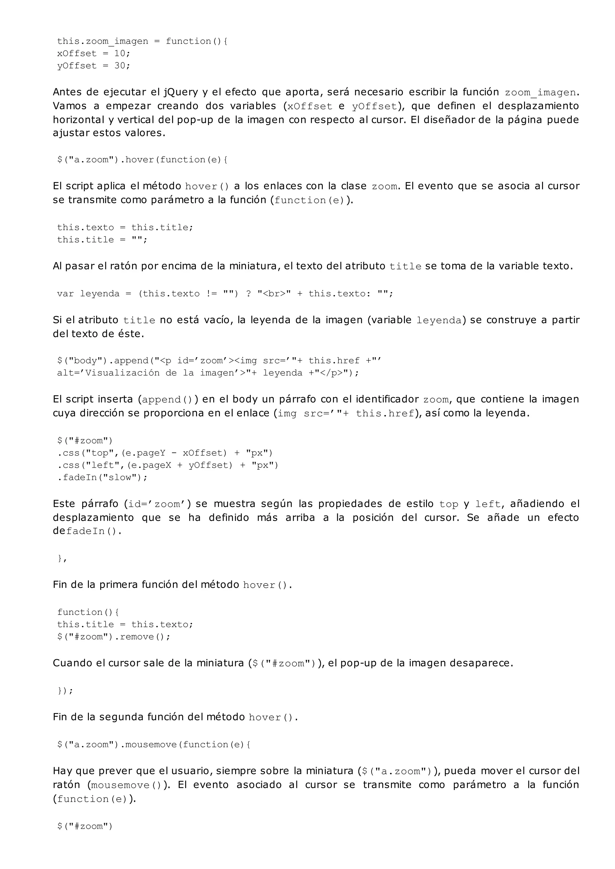 this.zoom_imagen = function(){
xOffset = 10;
yOffset = 30;
Antes de ejecutar el jQuery y el efecto que aporta, será necesario escribir la función zoom_imagen.
Vamos a empezar creando dos variables (xOffset e yOffset), que definen el desplazamiento
horizontal y vertical del pop-up de la imagen con respecto al cursor. El diseñador de la página puede
ajustar estos valores.
$("a.zoom").hover(function(e){
El script aplica el método hover()a los enlaces con la clase zoom. El evento que se asocia al cursor
se transmite como parámetro a la función (function(e)).
this.texto = this.title;
this.title = "";
Al pasar el ratón por encima de la miniatura, el texto del atributo titlese toma de la variable texto.
var leyenda = (this.texto != "") ? "<br>" + this.texto: "";
Si el atributo titleno está vacío, la leyenda de la imagen (variable leyenda) se construye a partir
del texto de éste.
$("body").append("<p id=’zoom’><img src=’"+ this.href +"’
alt=’Visualización de la imagen’>"+ leyenda +"</p>");
El script inserta (append()) en el body un párrafo con el identificador zoom, que contiene la imagen
cuya dirección se proporciona en el enlace (img src=’"+ this.href), así como la leyenda.
$("#zoom")
.css("top",(e.pageY - xOffset) + "px")
.css("left",(e.pageX + yOffset) + "px")
.fadeIn("slow");
Este párrafo (id=’zoom’) se muestra según las propiedades de estilo topy left, añadiendo el
desplazamiento que se ha definido más arriba a la posición del cursor. Se añade un efecto
defadeIn().
},
Fin de la primera función del método hover().
function(){
this.title = this.texto;
$("#zoom").remove();
Cuando el cursor sale de la miniatura ($("#zoom")), el pop-up de la imagen desaparece.
});
Fin de la segunda función del método hover().
$("a.zoom").mousemove(function(e){
Hay que prever que el usuario, siempre sobre la miniatura ($("a.zoom")), pueda mover el cursor del
ratón (mousemove()). El evento asociado al cursor se transmite como parámetro a la función
(function(e)).
$("#zoom")
 