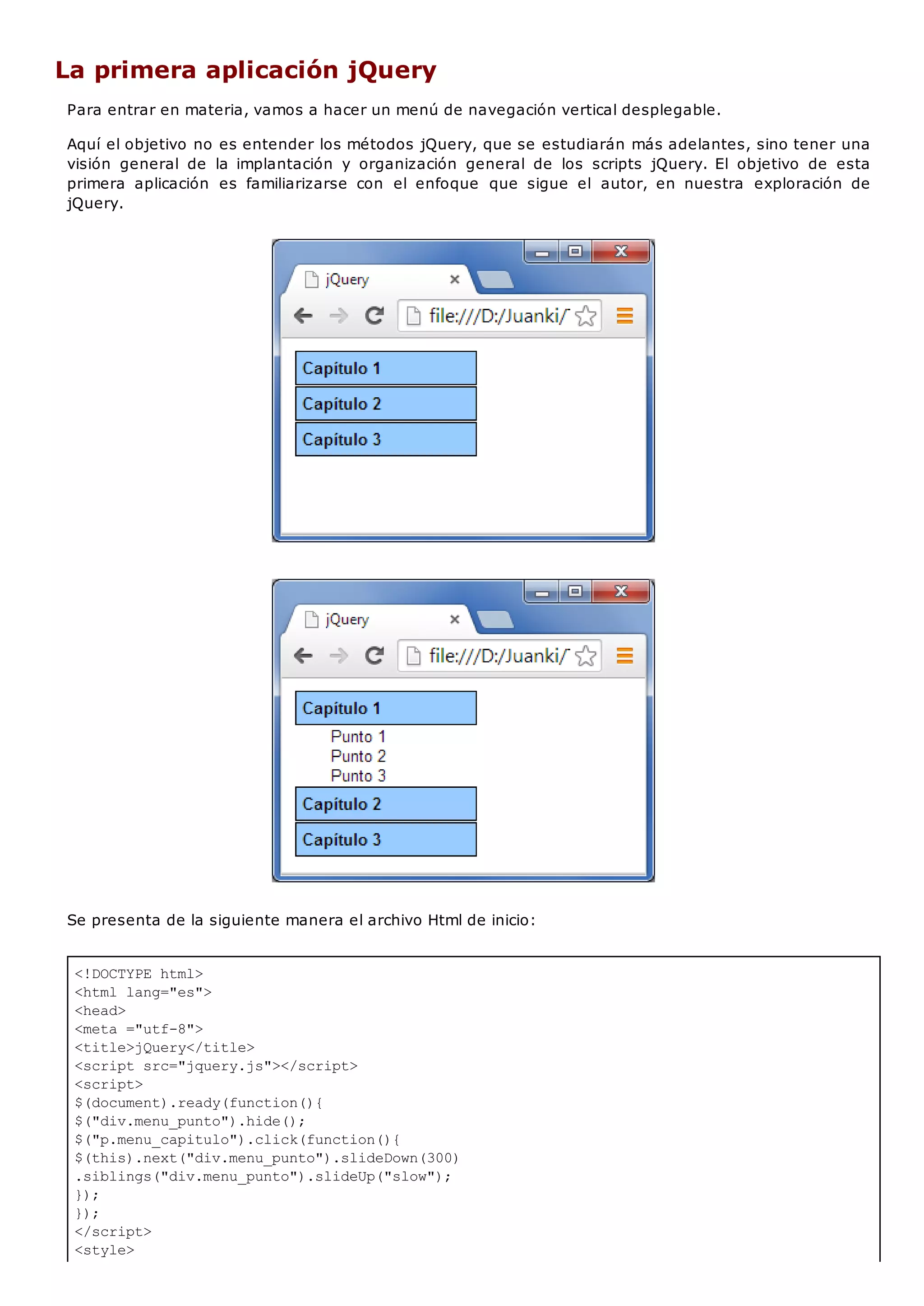 <!DOCTYPE html>
<html lang="es">
<head>
<meta ="utf-8">
<title>jQuery</title>
<script src="jquery.js"></script>
<script>
$(document).ready(function(){
$("div.menu_punto").hide();
$("p.menu_capitulo").click(function(){
$(this).next("div.menu_punto").slideDown(300)
.siblings("div.menu_punto").slideUp("slow");
});
});
</script>
<style>
La primera aplicación jQuery
Para entrar en materia, vamos a hacer un menú de navegación vertical desplegable.
Aquí el objetivo no es entender los métodos jQuery, que se estudiarán más adelantes, sino tener una
visión general de la implantación y organización general de los scripts jQuery. El objetivo de esta
primera aplicación es familiarizarse con el enfoque que sigue el autor, en nuestra exploración de
jQuery.
Se presenta de la siguiente manera el archivo Html de inicio:
 