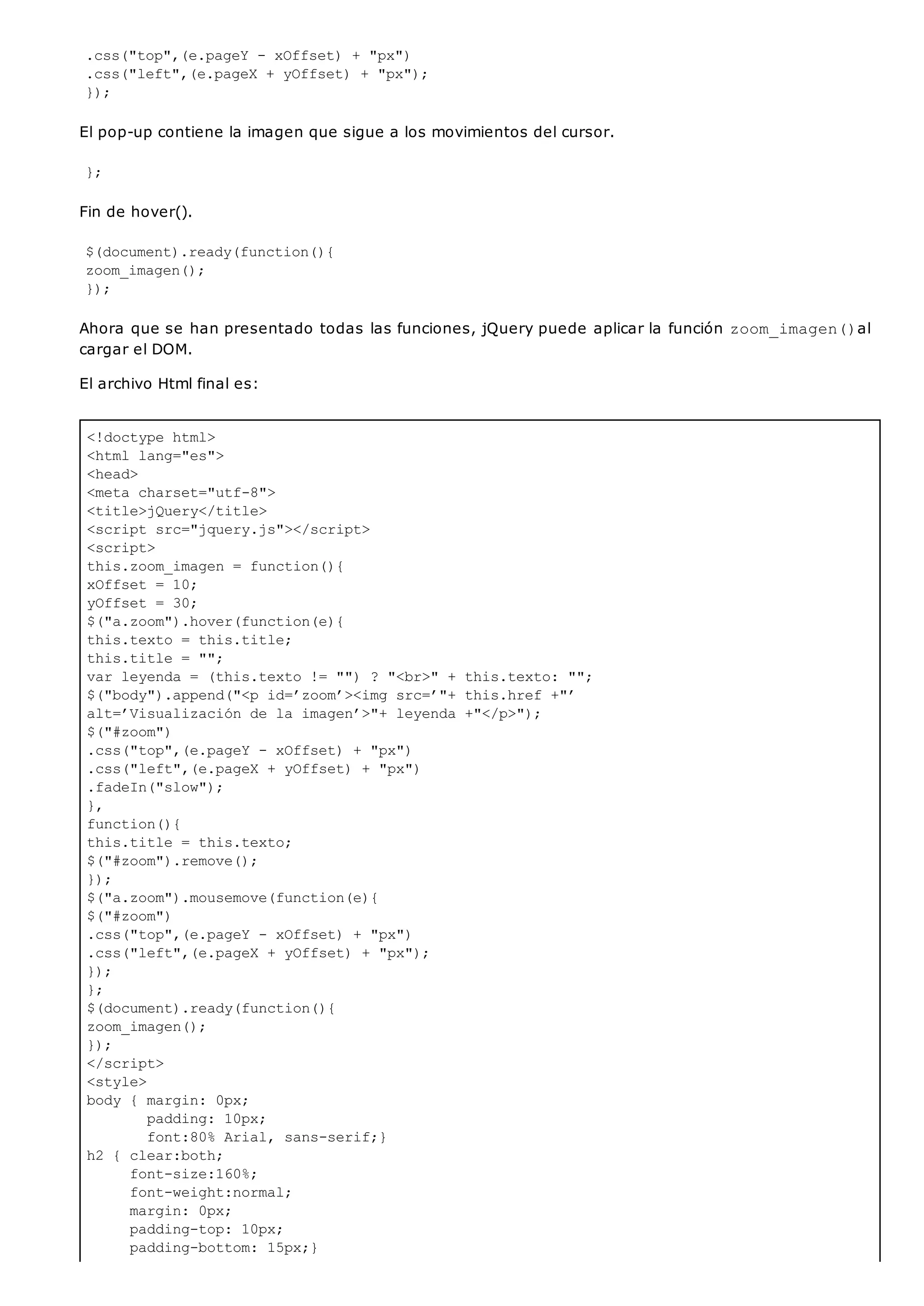 <!doctype html>
<html lang="es">
<head>
<meta charset="utf-8">
<title>jQuery</title>
<script src="jquery.js"></script>
<script>
this.zoom_imagen = function(){
xOffset = 10;
yOffset = 30;
$("a.zoom").hover(function(e){
this.texto = this.title;
this.title = "";
var leyenda = (this.texto != "") ? "<br>" + this.texto: "";
$("body").append("<p id=’zoom’><img src=’"+ this.href +"’
alt=’Visualización de la imagen’>"+ leyenda +"</p>");
$("#zoom")
.css("top",(e.pageY - xOffset) + "px")
.css("left",(e.pageX + yOffset) + "px")
.fadeIn("slow");
},
function(){
this.title = this.texto;
$("#zoom").remove();
});
$("a.zoom").mousemove(function(e){
$("#zoom")
.css("top",(e.pageY - xOffset) + "px")
.css("left",(e.pageX + yOffset) + "px");
});
};
$(document).ready(function(){
zoom_imagen();
});
</script>
<style>
body { margin: 0px;
padding: 10px;
font:80% Arial, sans-serif;}
h2 { clear:both;
font-size:160%;
font-weight:normal;
margin: 0px;
padding-top: 10px;
padding-bottom: 15px;}
.css("top",(e.pageY - xOffset) + "px")
.css("left",(e.pageX + yOffset) + "px");
});
El pop-up contiene la imagen que sigue a los movimientos del cursor.
};
Fin de hover().
$(document).ready(function(){
zoom_imagen();
});
Ahora que se han presentado todas las funciones, jQuery puede aplicar la función zoom_imagen()al
cargar el DOM.
El archivo Html final es:
 