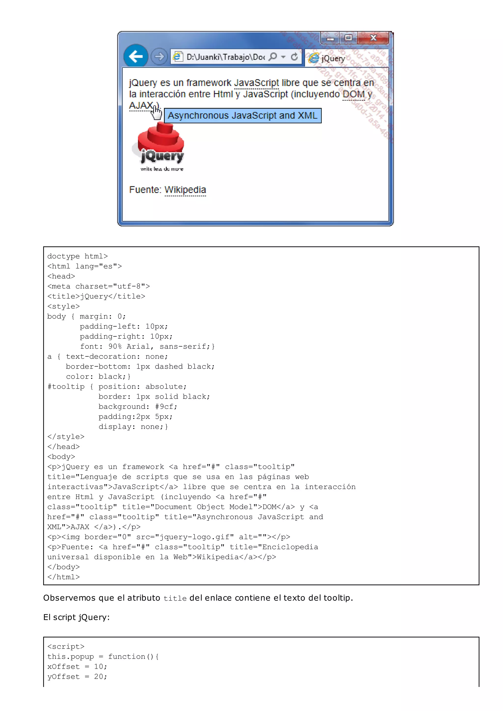 doctype html>
<html lang="es">
<head>
<meta charset="utf-8">
<title>jQuery</title>
<style>
body { margin: 0;
padding-left: 10px;
padding-right: 10px;
font: 90% Arial, sans-serif;}
a { text-decoration: none;
border-bottom: 1px dashed black;
color: black;}
#tooltip { position: absolute;
border: 1px solid black;
background: #9cf;
padding:2px 5px;
display: none;}
</style>
</head>
<body>
<p>jQuery es un framework <a href="#" class="tooltip"
title="Lenguaje de scripts que se usa en las páginas web
interactivas">JavaScript</a> libre que se centra en la interacción
entre Html y JavaScript (incluyendo <a href="#"
class="tooltip" title="Document Object Model">DOM</a> y <a
href="#" class="tooltip" title="Asynchronous JavaScript and
XML">AJAX </a>).</p>
<p><img border="0" src="jquery-logo.gif" alt=""></p>
<p>Fuente: <a href="#" class="tooltip" title="Enciclopedia
universal disponible en la Web">Wikipedia</a></p>
</body>
</html>
<script>
this.popup = function(){
xOffset = 10;
yOffset = 20;
Observemos que el atributo titledel enlace contiene el texto del tooltip.
El script jQuery:
 
