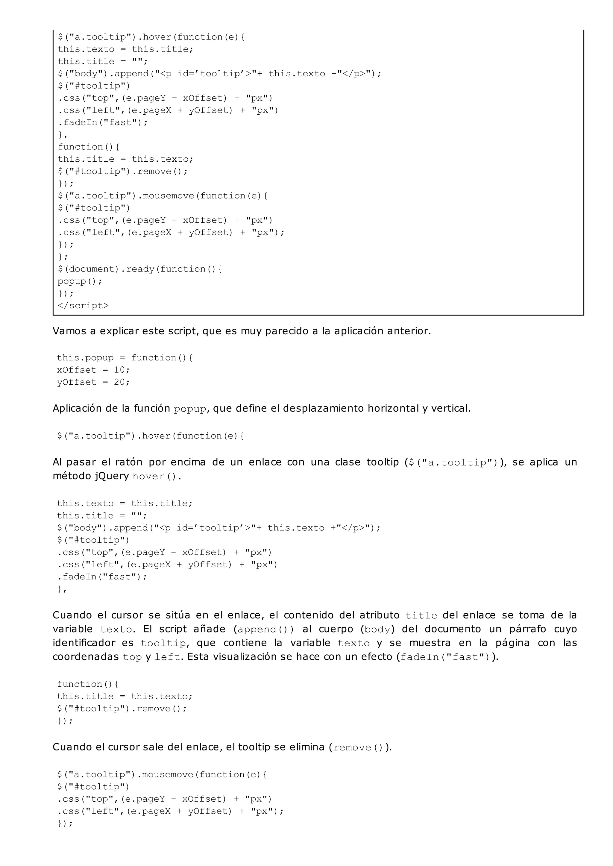 $("a.tooltip").hover(function(e){
this.texto = this.title;
this.title = "";
$("body").append("<p id=’tooltip’>"+ this.texto +"</p>");
$("#tooltip")
.css("top",(e.pageY - xOffset) + "px")
.css("left",(e.pageX + yOffset) + "px")
.fadeIn("fast");
},
function(){
this.title = this.texto;
$("#tooltip").remove();
});
$("a.tooltip").mousemove(function(e){
$("#tooltip")
.css("top",(e.pageY - xOffset) + "px")
.css("left",(e.pageX + yOffset) + "px");
});
};
$(document).ready(function(){
popup();
});
</script>
Vamos a explicar este script, que es muy parecido a la aplicación anterior.
this.popup = function(){
xOffset = 10;
yOffset = 20;
Aplicación de la función popup, que define el desplazamiento horizontal y vertical.
$("a.tooltip").hover(function(e){
Al pasar el ratón por encima de un enlace con una clase tooltip ($("a.tooltip")), se aplica un
método jQuery hover().
this.texto = this.title;
this.title = "";
$("body").append("<p id=’tooltip’>"+ this.texto +"</p>");
$("#tooltip")
.css("top",(e.pageY - xOffset) + "px")
.css("left",(e.pageX + yOffset) + "px")
.fadeIn("fast");
},
Cuando el cursor se sitúa en el enlace, el contenido del atributo titledel enlace se toma de la
variable texto. El script añade (append()) al cuerpo (body) del documento un párrafo cuyo
identificador es tooltip, que contiene la variable texto y se muestra en la página con las
coordenadas topy left. Esta visualización se hace con un efecto (fadeIn("fast")).
function(){
this.title = this.texto;
$("#tooltip").remove();
});
Cuando el cursor sale del enlace, el tooltip se elimina (remove()).
$("a.tooltip").mousemove(function(e){
$("#tooltip")
.css("top",(e.pageY - xOffset) + "px")
.css("left",(e.pageX + yOffset) + "px");
});
 