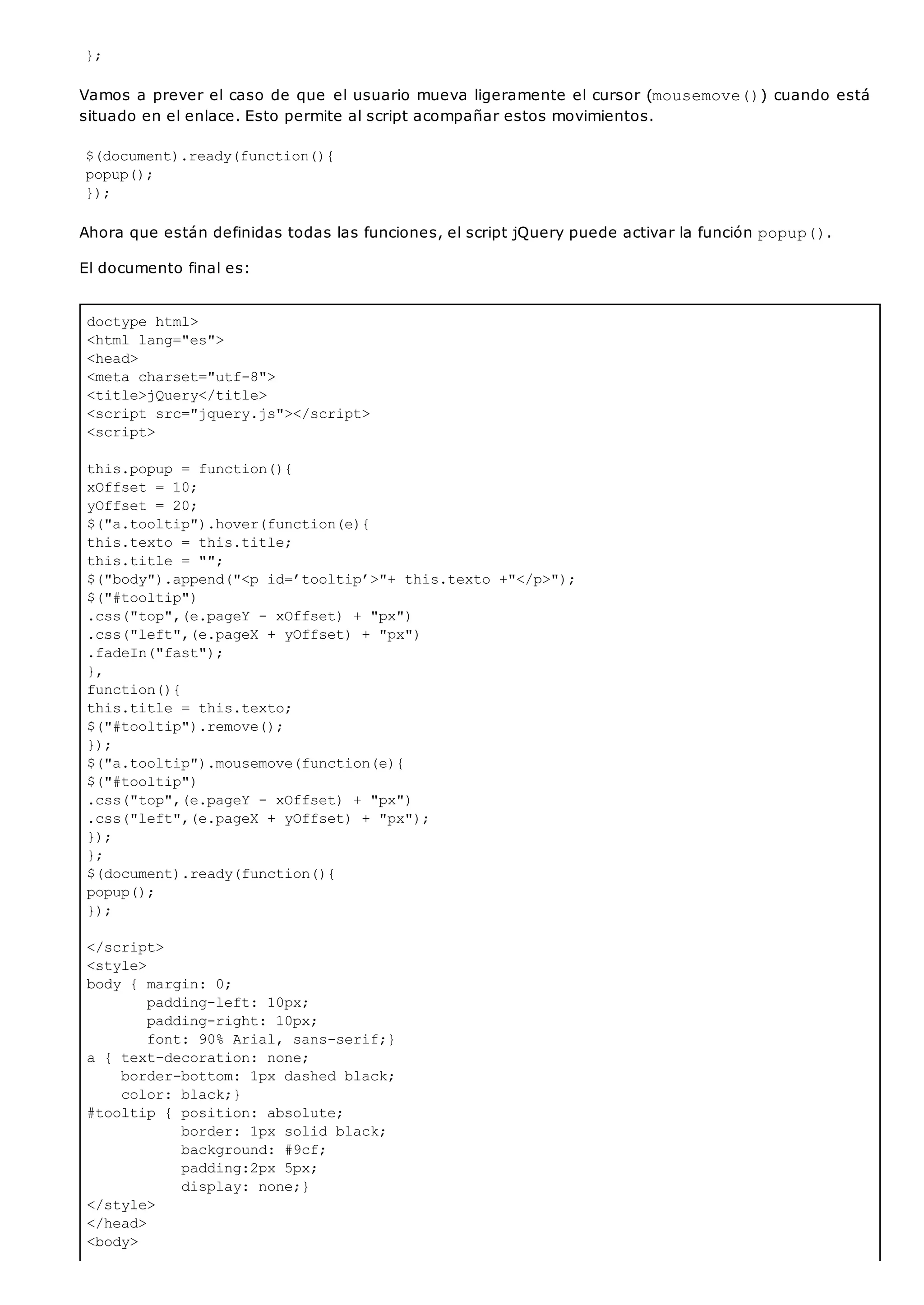 doctype html>
<html lang="es">
<head>
<meta charset="utf-8">
<title>jQuery</title>
<script src="jquery.js"></script>
<script>
this.popup = function(){
xOffset = 10;
yOffset = 20;
$("a.tooltip").hover(function(e){
this.texto = this.title;
this.title = "";
$("body").append("<p id=’tooltip’>"+ this.texto +"</p>");
$("#tooltip")
.css("top",(e.pageY - xOffset) + "px")
.css("left",(e.pageX + yOffset) + "px")
.fadeIn("fast");
},
function(){
this.title = this.texto;
$("#tooltip").remove();
});
$("a.tooltip").mousemove(function(e){
$("#tooltip")
.css("top",(e.pageY - xOffset) + "px")
.css("left",(e.pageX + yOffset) + "px");
});
};
$(document).ready(function(){
popup();
});
</script>
<style>
body { margin: 0;
padding-left: 10px;
padding-right: 10px;
font: 90% Arial, sans-serif;}
a { text-decoration: none;
border-bottom: 1px dashed black;
color: black;}
#tooltip { position: absolute;
border: 1px solid black;
background: #9cf;
padding:2px 5px;
display: none;}
</style>
</head>
<body>
};
Vamos a prever el caso de que el usuario mueva ligeramente el cursor (mousemove()) cuando está
situado en el enlace. Esto permite al script acompañar estos movimientos.
$(document).ready(function(){
popup();
});
Ahora que están definidas todas las funciones, el script jQuery puede activar la función popup().
El documento final es:
 