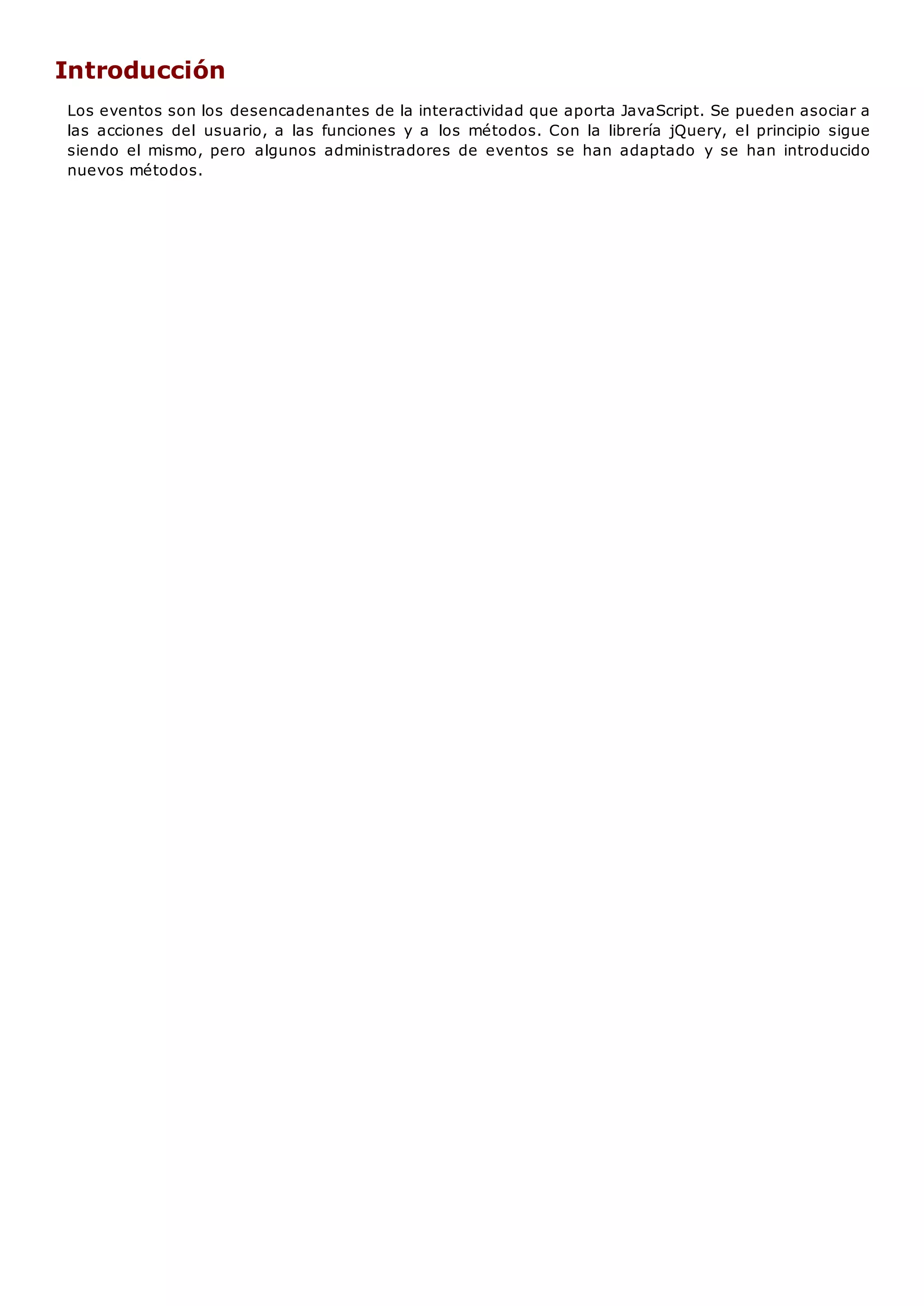 Introducción
Los eventos son los desencadenantes de la interactividad que aporta JavaScript. Se pueden asociar a
las acciones del usuario, a las funciones y a los métodos. Con la librería jQuery, el principio sigue
siendo el mismo, pero algunos administradores de eventos se han adaptado y se han introducido
nuevos métodos.
 