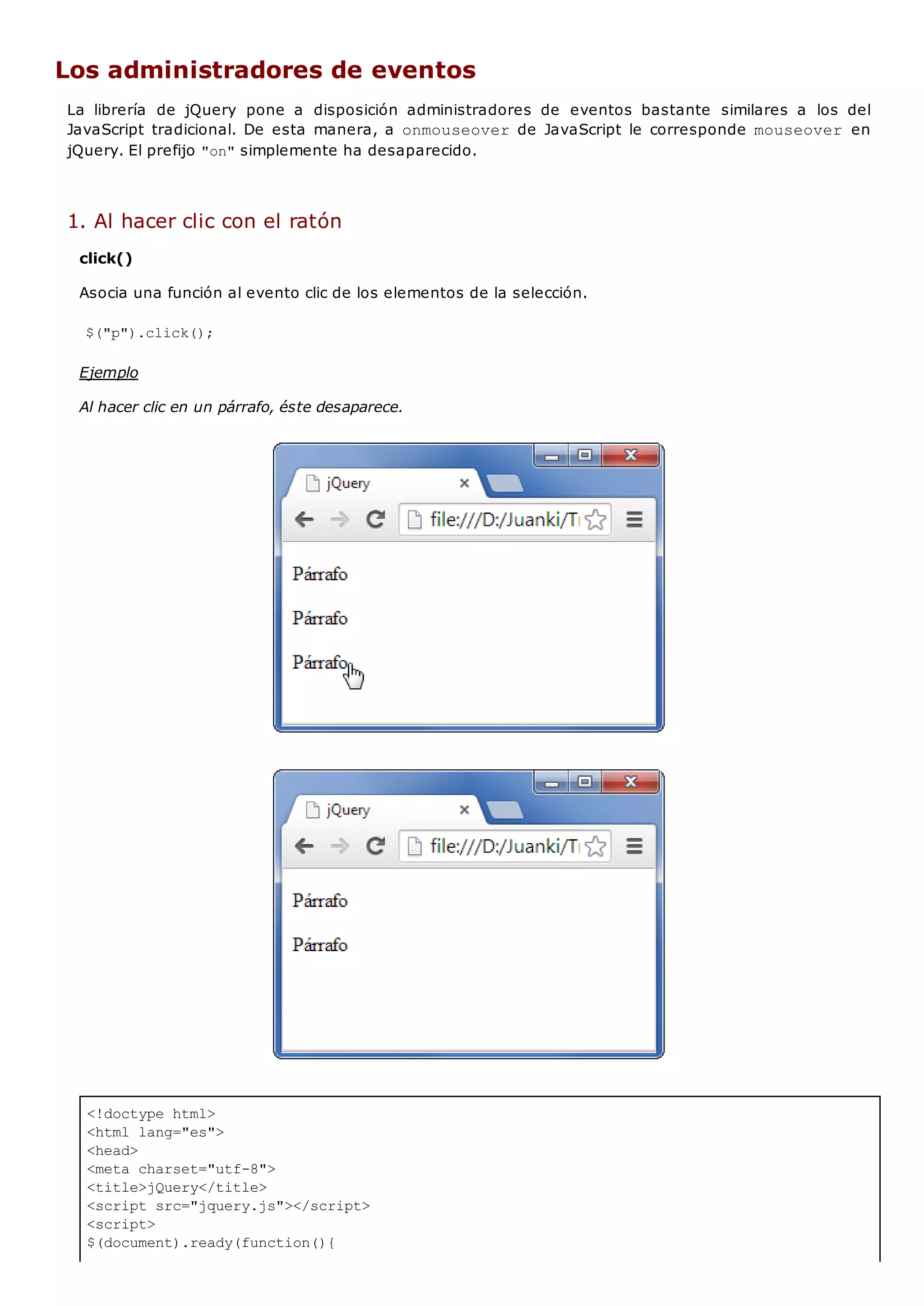 <!doctype html>
<html lang="es">
<head>
<meta charset="utf-8">
<title>jQuery</title>
<script src="jquery.js"></script>
<script>
$(document).ready(function(){
Los administradores de eventos
La librería de jQuery pone a disposición administradores de eventos bastante similares a los del
JavaScript tradicional. De esta manera, a onmouseoverde JavaScript le corresponde mouseover en
jQuery. El prefijo "on"simplemente ha desaparecido.
1. Al hacer clic con el ratón
click()
Asocia una función al evento clic de los elementos de la selección.
$("p").click();
Ejemplo
Al hacer clic en un párrafo, éste desaparece.
 