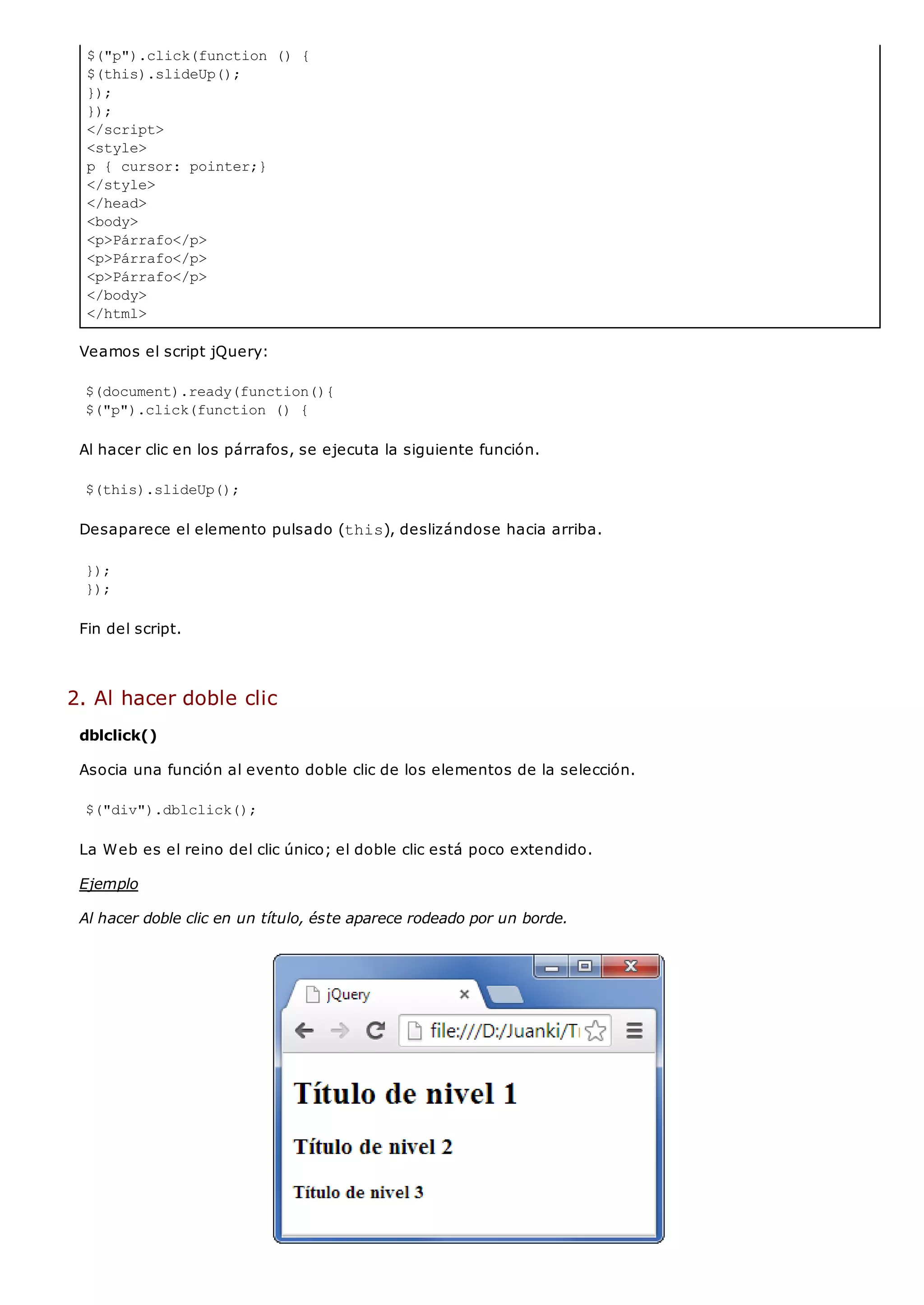 $("p").click(function () {
$(this).slideUp();
});
});
</script>
<style>
p { cursor: pointer;}
</style>
</head>
<body>
<p>Párrafo</p>
<p>Párrafo</p>
<p>Párrafo</p>
</body>
</html>
Veamos el script jQuery:
$(document).ready(function(){
$("p").click(function () {
Al hacer clic en los párrafos, se ejecuta la siguiente función.
$(this).slideUp();
Desaparece el elemento pulsado (this), deslizándose hacia arriba.
});
});
Fin del script.
2. Al hacer doble clic
dblclick()
Asocia una función al evento doble clic de los elementos de la selección.
$("div").dblclick();
La Web es el reino del clic único; el doble clic está poco extendido.
Ejemplo
Al hacer doble clic en un título, éste aparece rodeado por un borde.
 