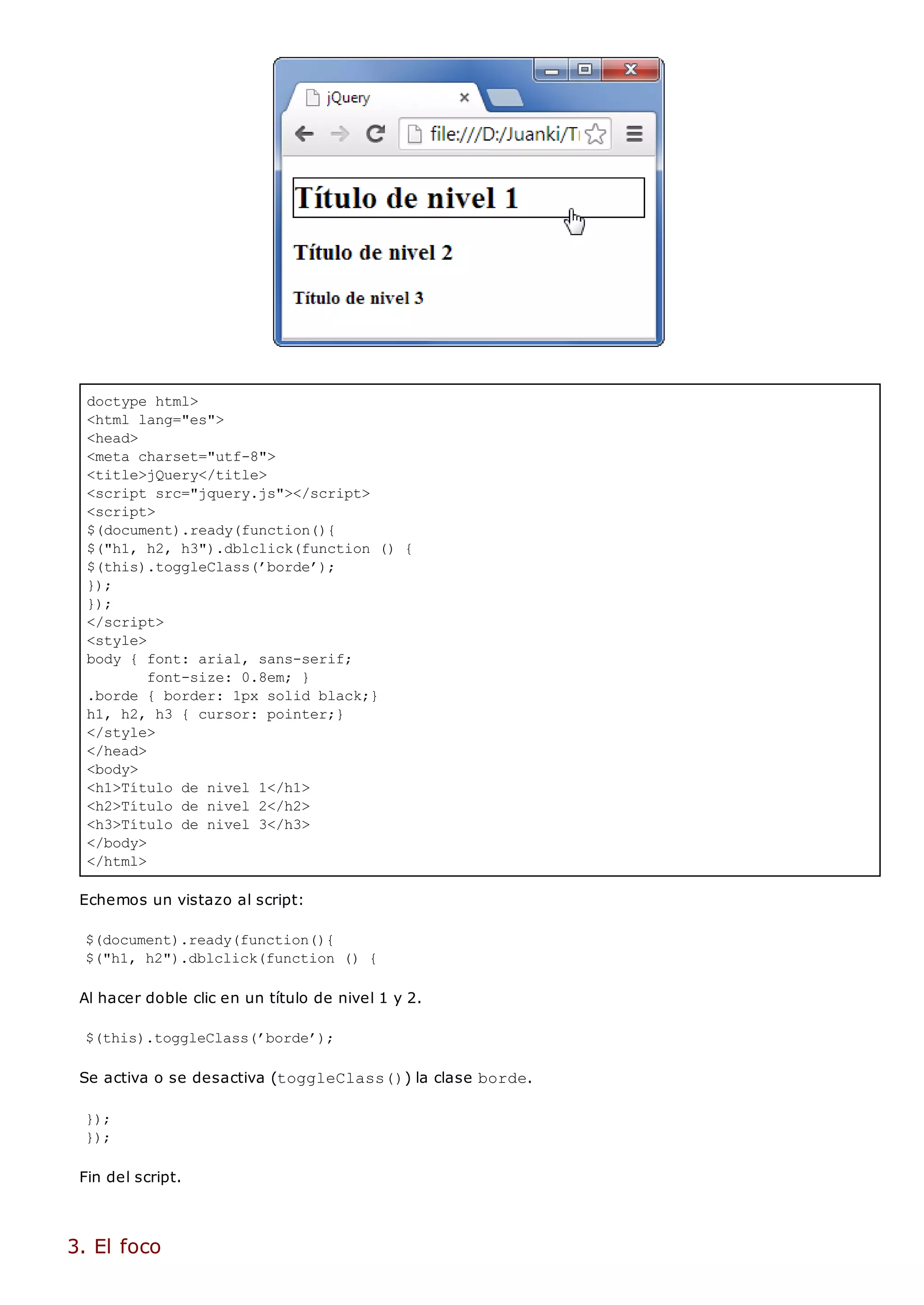 doctype html>
<html lang="es">
<head>
<meta charset="utf-8">
<title>jQuery</title>
<script src="jquery.js"></script>
<script>
$(document).ready(function(){
$("h1, h2, h3").dblclick(function () {
$(this).toggleClass(’borde’);
});
});
</script>
<style>
body { font: arial, sans-serif;
font-size: 0.8em; }
.borde { border: 1px solid black;}
h1, h2, h3 { cursor: pointer;}
</style>
</head>
<body>
<h1>Título de nivel 1</h1>
<h2>Título de nivel 2</h2>
<h3>Título de nivel 3</h3>
</body>
</html>
Echemos un vistazo al script:
$(document).ready(function(){
$("h1, h2").dblclick(function () {
Al hacer doble clic en un título de nivel 1 y 2.
$(this).toggleClass(’borde’);
Se activa o se desactiva (toggleClass()) la clase borde.
});
});
Fin del script.
3. El foco
 