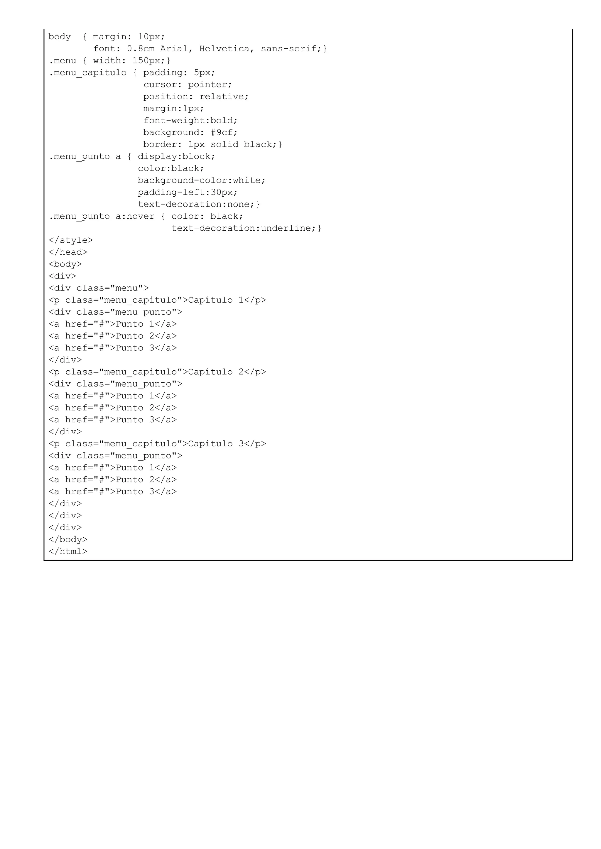 body { margin: 10px;
font: 0.8em Arial, Helvetica, sans-serif;}
.menu { width: 150px;}
.menu_capitulo { padding: 5px;
cursor: pointer;
position: relative;
margin:1px;
font-weight:bold;
background: #9cf;
border: 1px solid black;}
.menu_punto a { display:block;
color:black;
background-color:white;
padding-left:30px;
text-decoration:none;}
.menu_punto a:hover { color: black;
text-decoration:underline;}
</style>
</head>
<body>
<div>
<div class="menu">
<p class="menu_capitulo">Capítulo 1</p>
<div class="menu_punto">
<a href="#">Punto 1</a>
<a href="#">Punto 2</a>
<a href="#">Punto 3</a>
</div>
<p class="menu_capitulo">Capítulo 2</p>
<div class="menu_punto">
<a href="#">Punto 1</a>
<a href="#">Punto 2</a>
<a href="#">Punto 3</a>
</div>
<p class="menu_capitulo">Capítulo 3</p>
<div class="menu_punto">
<a href="#">Punto 1</a>
<a href="#">Punto 2</a>
<a href="#">Punto 3</a>
</div>
</div>
</div>
</body>
</html>
 