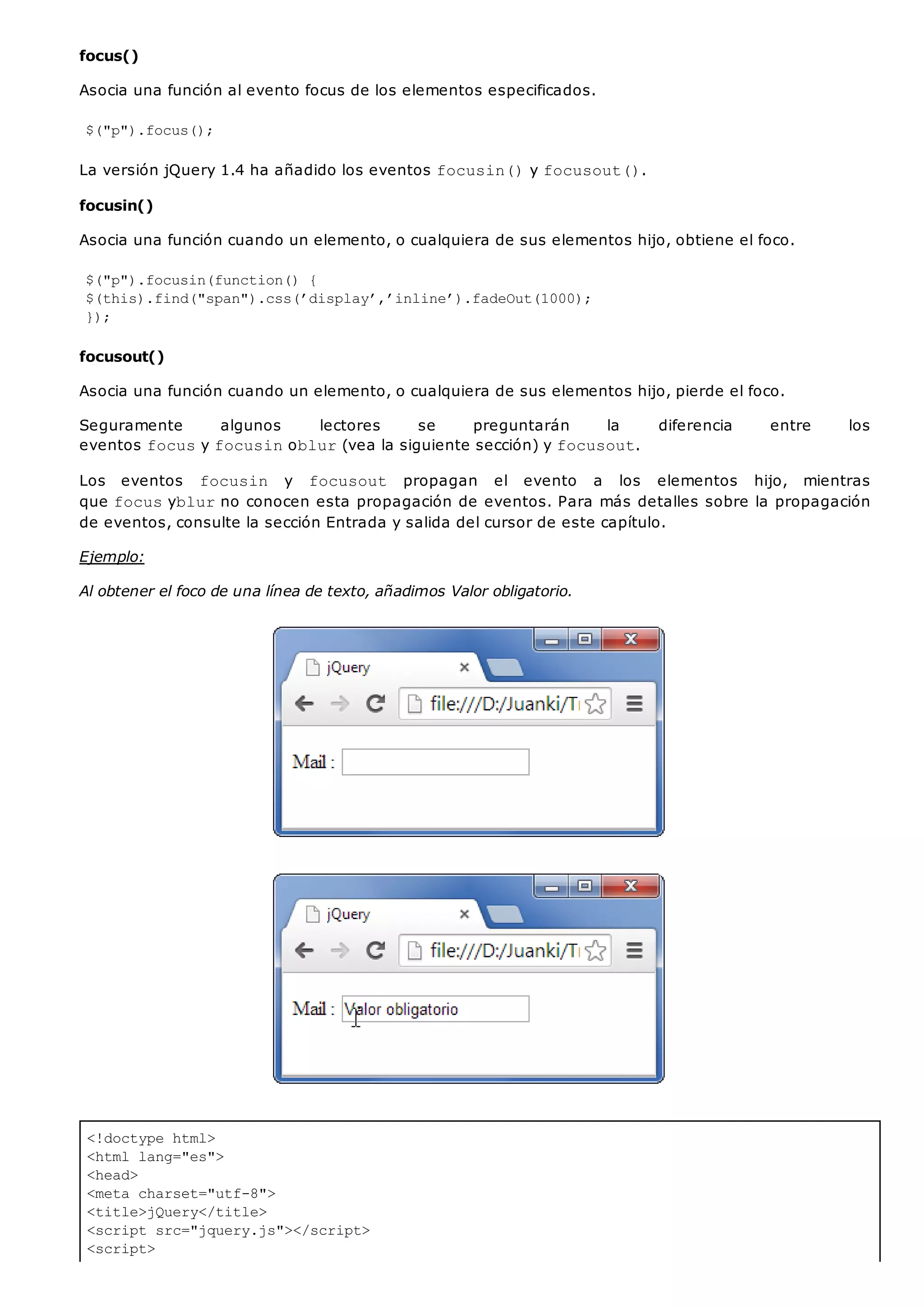 <!doctype html>
<html lang="es">
<head>
<meta charset="utf-8">
<title>jQuery</title>
<script src="jquery.js"></script>
<script>
focus()
Asocia una función al evento focus de los elementos especificados.
$("p").focus();
La versión jQuery 1.4 ha añadido los eventos focusin()y focusout().
focusin()
Asocia una función cuando un elemento, o cualquiera de sus elementos hijo, obtiene el foco.
$("p").focusin(function() {
$(this).find("span").css(’display’,’inline’).fadeOut(1000);
});
focusout()
Asocia una función cuando un elemento, o cualquiera de sus elementos hijo, pierde el foco.
Seguramente algunos lectores se preguntarán la diferencia entre los
eventos focusy focusinoblur(vea la siguiente sección) y focusout.
Los eventos focusin y focusout propagan el evento a los elementos hijo, mientras
que focusyblurno conocen esta propagación de eventos. Para más detalles sobre la propagación
de eventos, consulte la sección Entrada y salida del cursor de este capítulo.
Ejemplo:
Al obtener el foco de una línea de texto, añadimos Valor obligatorio.
 