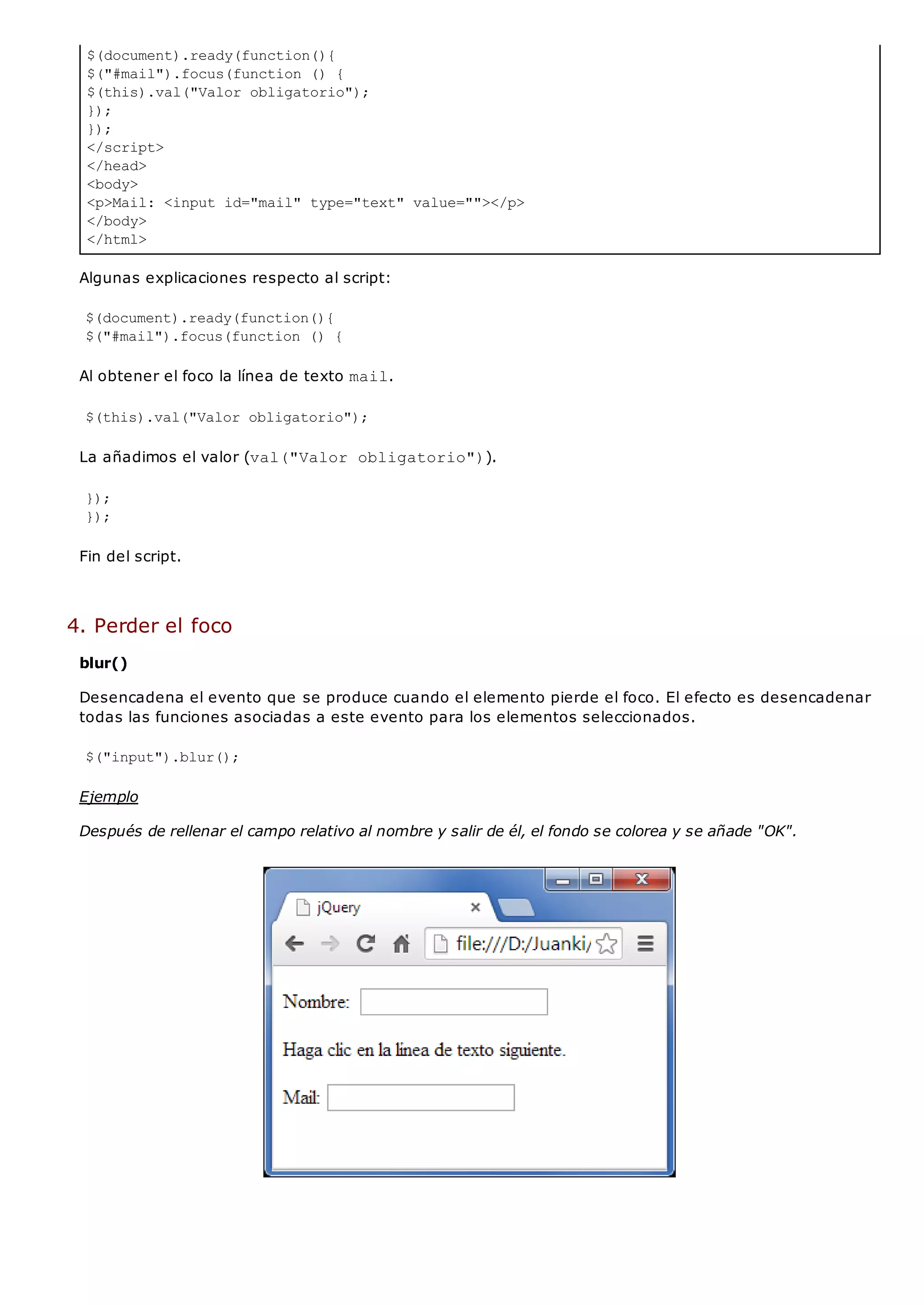 $(document).ready(function(){
$("#mail").focus(function () {
$(this).val("Valor obligatorio");
});
});
</script>
</head>
<body>
<p>Mail: <input id="mail" type="text" value=""></p>
</body>
</html>
Algunas explicaciones respecto al script:
$(document).ready(function(){
$("#mail").focus(function () {
Al obtener el foco la línea de texto mail.
$(this).val("Valor obligatorio");
La añadimos el valor (val("Valor obligatorio")).
});
});
Fin del script.
4. Perder el foco
blur()
Desencadena el evento que se produce cuando el elemento pierde el foco. El efecto es desencadenar
todas las funciones asociadas a este evento para los elementos seleccionados.
$("input").blur();
Ejemplo
Después de rellenar el campo relativo al nombre y salir de él, el fondo se colorea y se añade "OK".
 