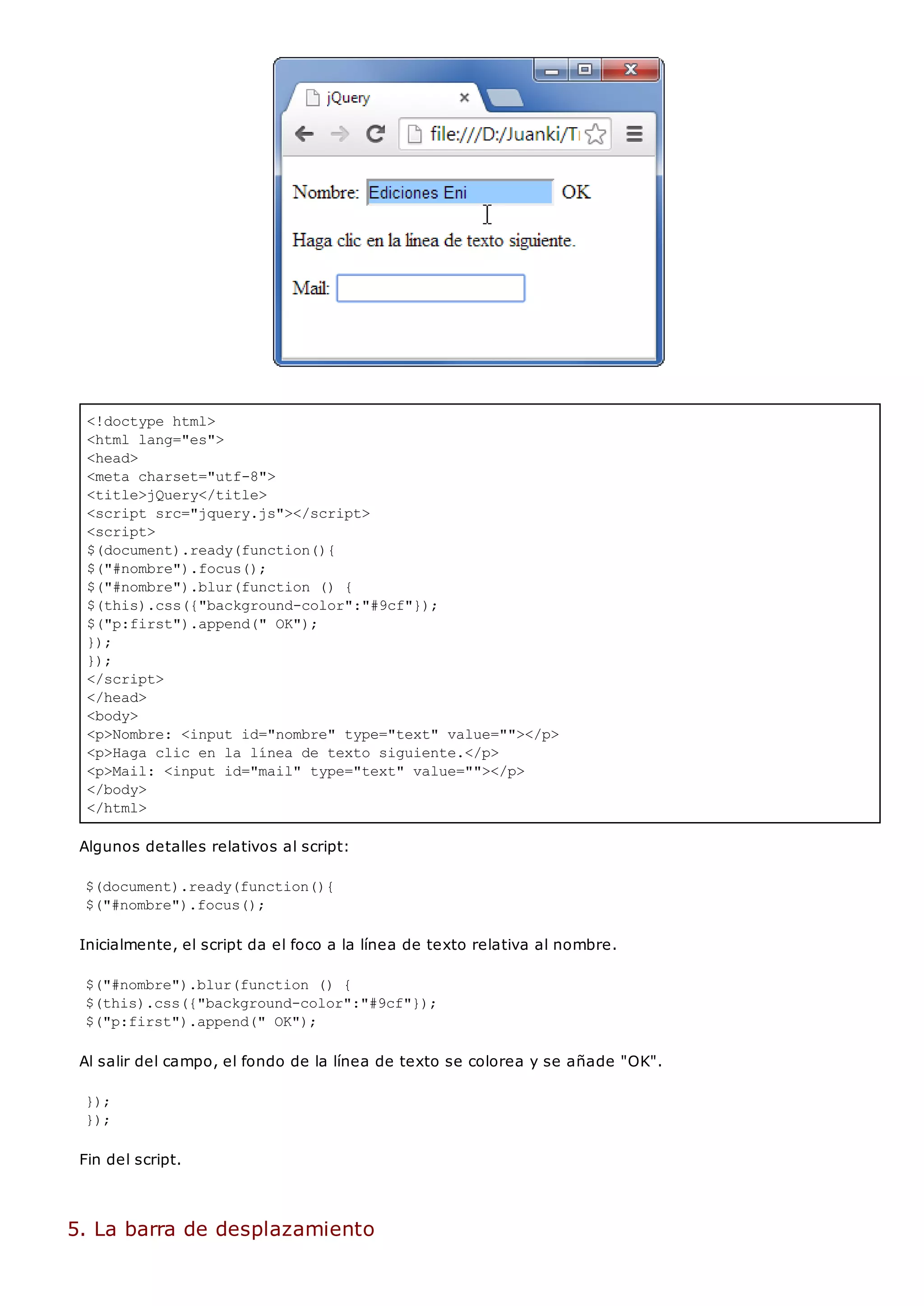 <!doctype html>
<html lang="es">
<head>
<meta charset="utf-8">
<title>jQuery</title>
<script src="jquery.js"></script>
<script>
$(document).ready(function(){
$("#nombre").focus();
$("#nombre").blur(function () {
$(this).css({"background-color":"#9cf"});
$("p:first").append(" OK");
});
});
</script>
</head>
<body>
<p>Nombre: <input id="nombre" type="text" value=""></p>
<p>Haga clic en la línea de texto siguiente.</p>
<p>Mail: <input id="mail" type="text" value=""></p>
</body>
</html>
Algunos detalles relativos al script:
$(document).ready(function(){
$("#nombre").focus();
Inicialmente, el script da el foco a la línea de texto relativa al nombre.
$("#nombre").blur(function () {
$(this).css({"background-color":"#9cf"});
$("p:first").append(" OK");
Al salir del campo, el fondo de la línea de texto se colorea y se añade "OK".
});
});
Fin del script.
5. La barra de desplazamiento
 