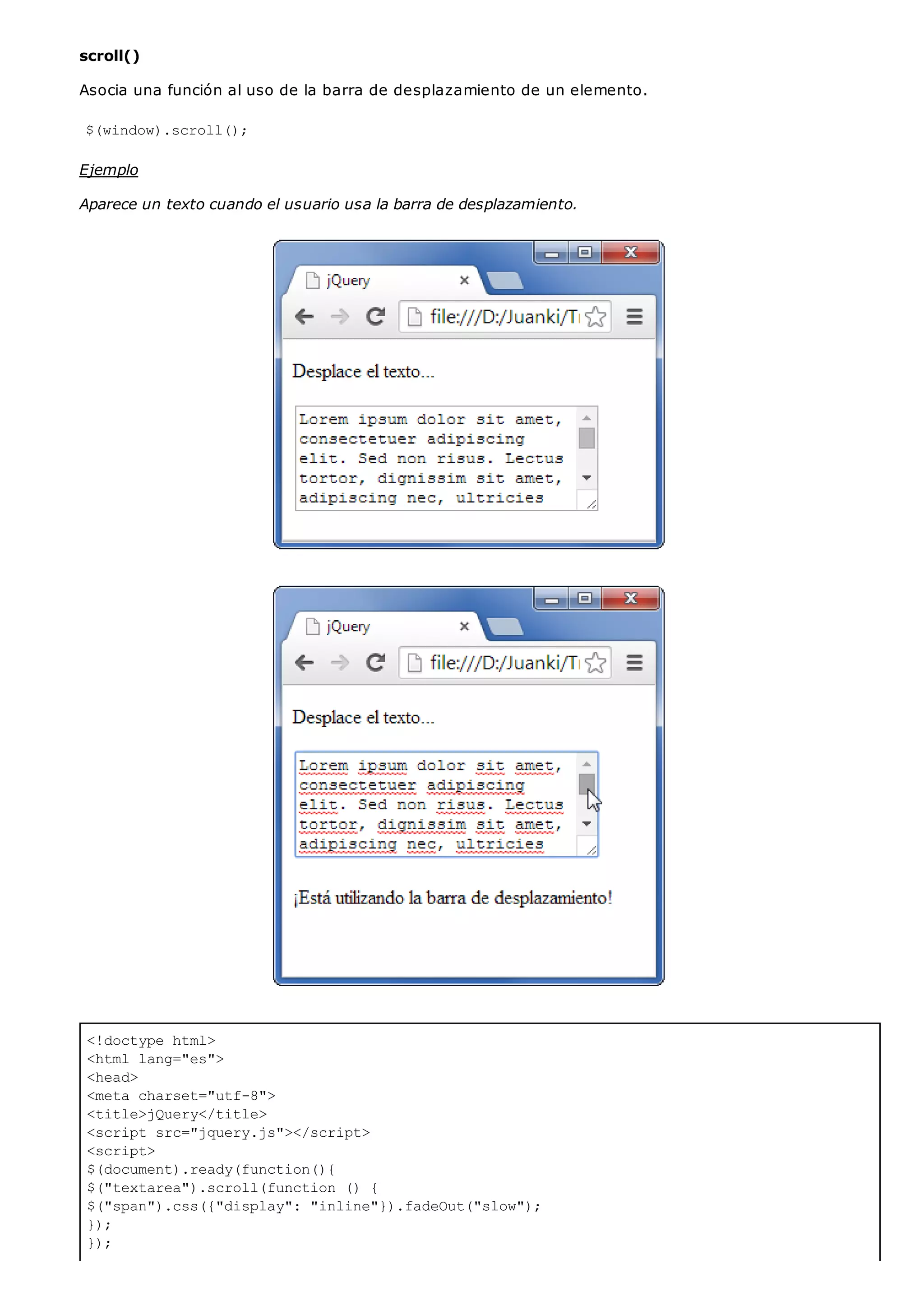 <!doctype html>
<html lang="es">
<head>
<meta charset="utf-8">
<title>jQuery</title>
<script src="jquery.js"></script>
<script>
$(document).ready(function(){
$("textarea").scroll(function () {
$("span").css({"display": "inline"}).fadeOut("slow");
});
});
scroll()
Asocia una función al uso de la barra de desplazamiento de un elemento.
$(window).scroll();
Ejemplo
Aparece un texto cuando el usuario usa la barra de desplazamiento.
 