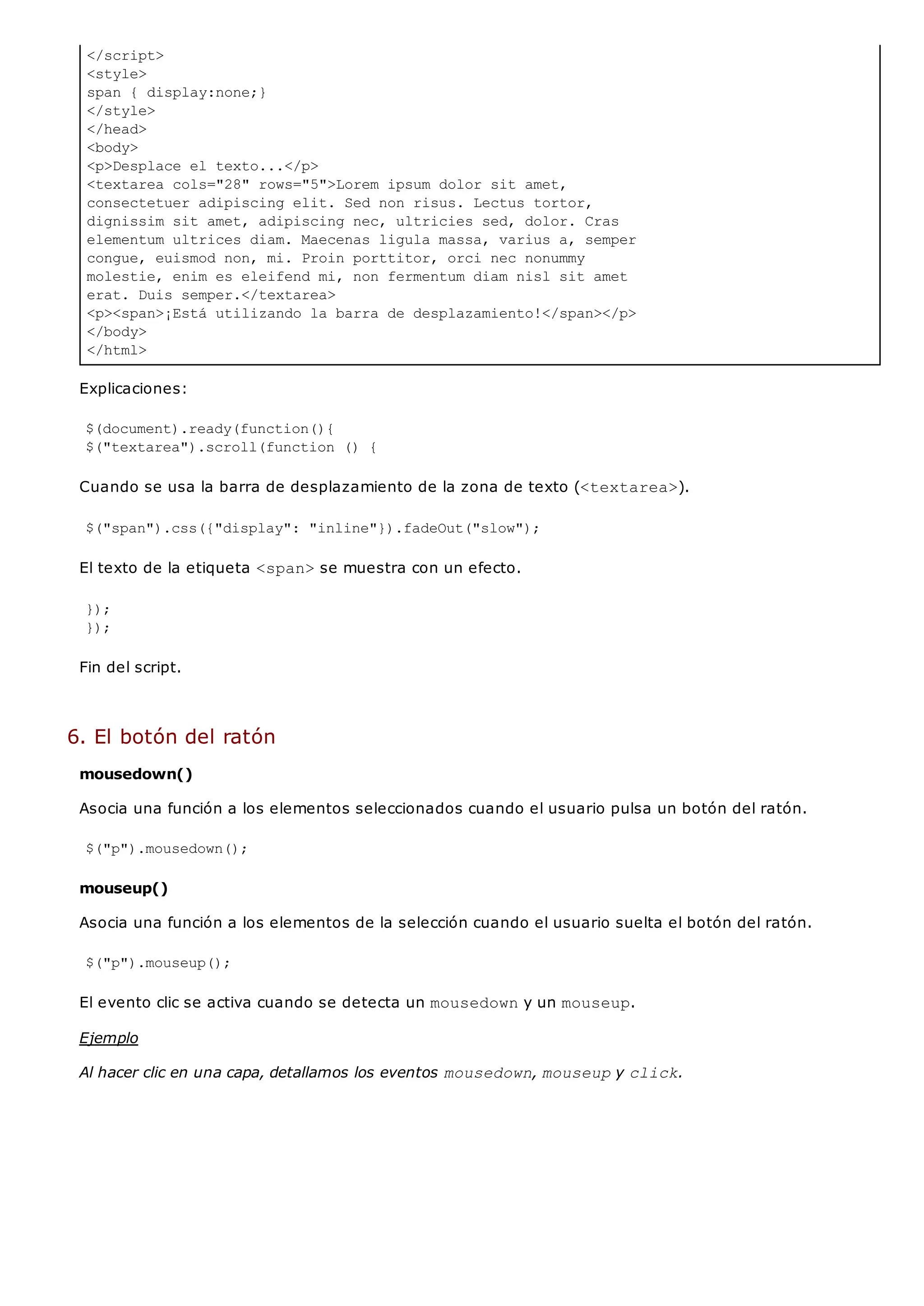 </script>
<style>
span { display:none;}
</style>
</head>
<body>
<p>Desplace el texto...</p>
<textarea cols="28" rows="5">Lorem ipsum dolor sit amet,
consectetuer adipiscing elit. Sed non risus. Lectus tortor,
dignissim sit amet, adipiscing nec, ultricies sed, dolor. Cras
elementum ultrices diam. Maecenas ligula massa, varius a, semper
congue, euismod non, mi. Proin porttitor, orci nec nonummy
molestie, enim es eleifend mi, non fermentum diam nisl sit amet
erat. Duis semper.</textarea>
<p><span>¡Está utilizando la barra de desplazamiento!</span></p>
</body>
</html>
Explicaciones:
$(document).ready(function(){
$("textarea").scroll(function () {
Cuando se usa la barra de desplazamiento de la zona de texto (<textarea>).
$("span").css({"display": "inline"}).fadeOut("slow");
El texto de la etiqueta <span>se muestra con un efecto.
});
});
Fin del script.
6. El botón del ratón
mousedown()
Asocia una función a los elementos seleccionados cuando el usuario pulsa un botón del ratón.
$("p").mousedown();
mouseup()
Asocia una función a los elementos de la selección cuando el usuario suelta el botón del ratón.
$("p").mouseup();
El evento clic se activa cuando se detecta un mousedowny un mouseup.
Ejemplo
Al hacer clic en una capa, detallamos los eventos mousedown, mouseupy click.
 