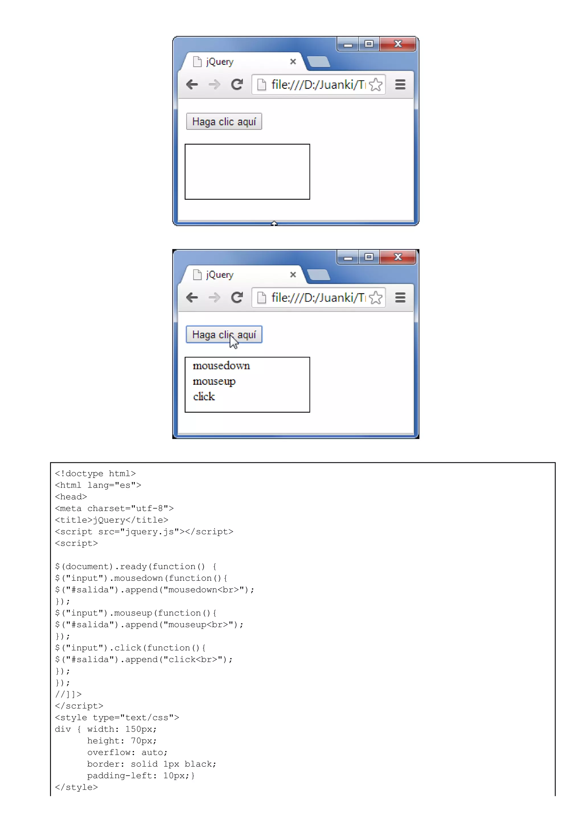 <!doctype html>
<html lang="es">
<head>
<meta charset="utf-8">
<title>jQuery</title>
<script src="jquery.js"></script>
<script>
$(document).ready(function() {
$("input").mousedown(function(){
$("#salida").append("mousedown<br>");
});
$("input").mouseup(function(){
$("#salida").append("mouseup<br>");
});
$("input").click(function(){
$("#salida").append("click<br>");
});
});
//]]>
</script>
<style type="text/css">
div { width: 150px;
height: 70px;
overflow: auto;
border: solid 1px black;
padding-left: 10px;}
</style>
 