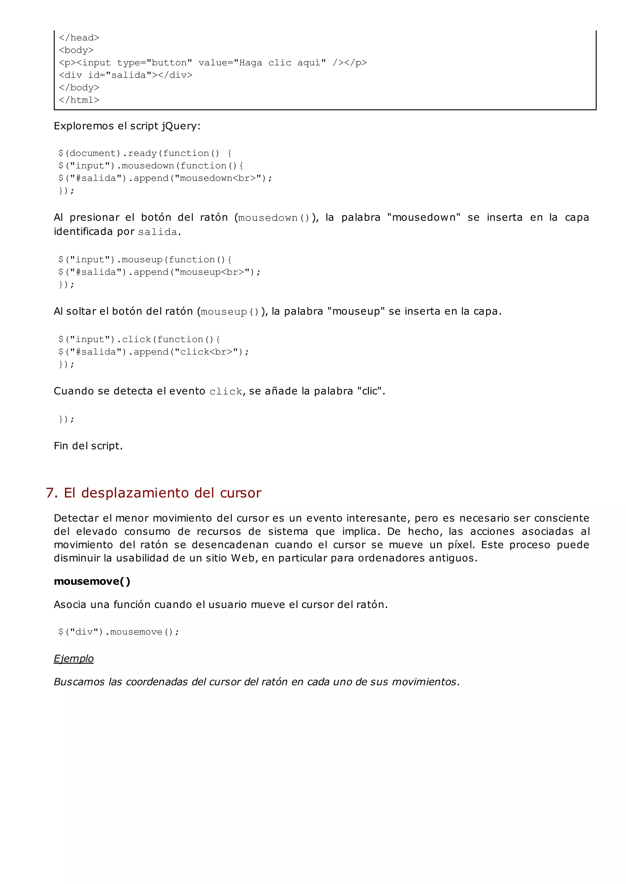 </head>
<body>
<p><input type="button" value="Haga clic aquí" /></p>
<div id="salida"></div>
</body>
</html>
Exploremos el script jQuery:
$(document).ready(function() {
$("input").mousedown(function(){
$("#salida").append("mousedown<br>");
});
Al presionar el botón del ratón (mousedown()), la palabra "mousedown" se inserta en la capa
identificada por salida.
$("input").mouseup(function(){
$("#salida").append("mouseup<br>");
});
Al soltar el botón del ratón (mouseup()), la palabra "mouseup" se inserta en la capa.
$("input").click(function(){
$("#salida").append("click<br>");
});
Cuando se detecta el evento click, se añade la palabra "clic".
});
Fin del script.
7. El desplazamiento del cursor
Detectar el menor movimiento del cursor es un evento interesante, pero es necesario ser consciente
del elevado consumo de recursos de sistema que implica. De hecho, las acciones asociadas al
movimiento del ratón se desencadenan cuando el cursor se mueve un píxel. Este proceso puede
disminuir la usabilidad de un sitio Web, en particular para ordenadores antiguos.
mousemove()
Asocia una función cuando el usuario mueve el cursor del ratón.
$("div").mousemove();
Ejemplo
Buscamos las coordenadas del cursor del ratón en cada uno de sus movimientos.
 