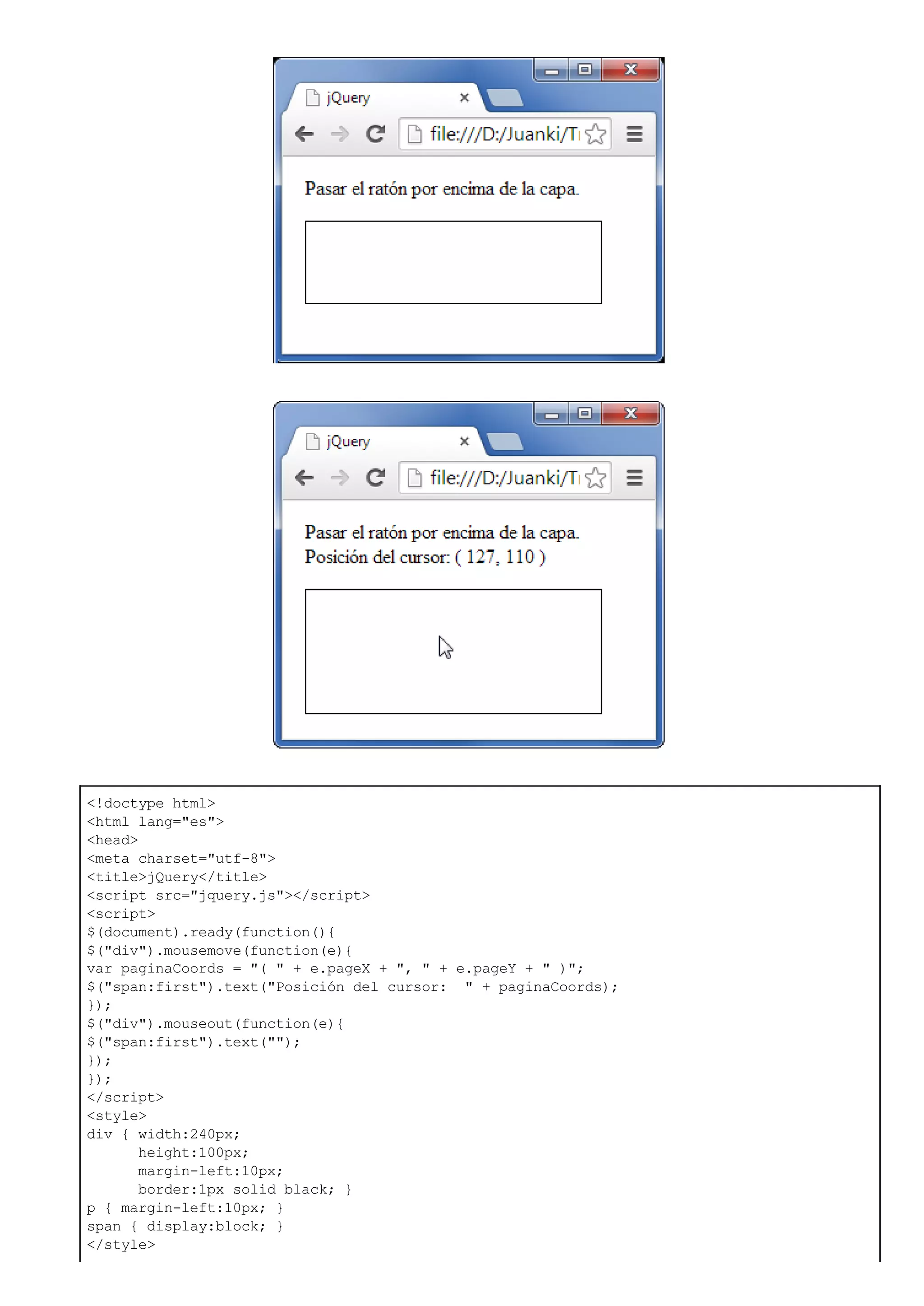 <!doctype html>
<html lang="es">
<head>
<meta charset="utf-8">
<title>jQuery</title>
<script src="jquery.js"></script>
<script>
$(document).ready(function(){
$("div").mousemove(function(e){
var paginaCoords = "( " + e.pageX + ", " + e.pageY + " )";
$("span:first").text("Posición del cursor: " + paginaCoords);
});
$("div").mouseout(function(e){
$("span:first").text("");
});
});
</script>
<style>
div { width:240px;
height:100px;
margin-left:10px;
border:1px solid black; }
p { margin-left:10px; }
span { display:block; }
</style>
 