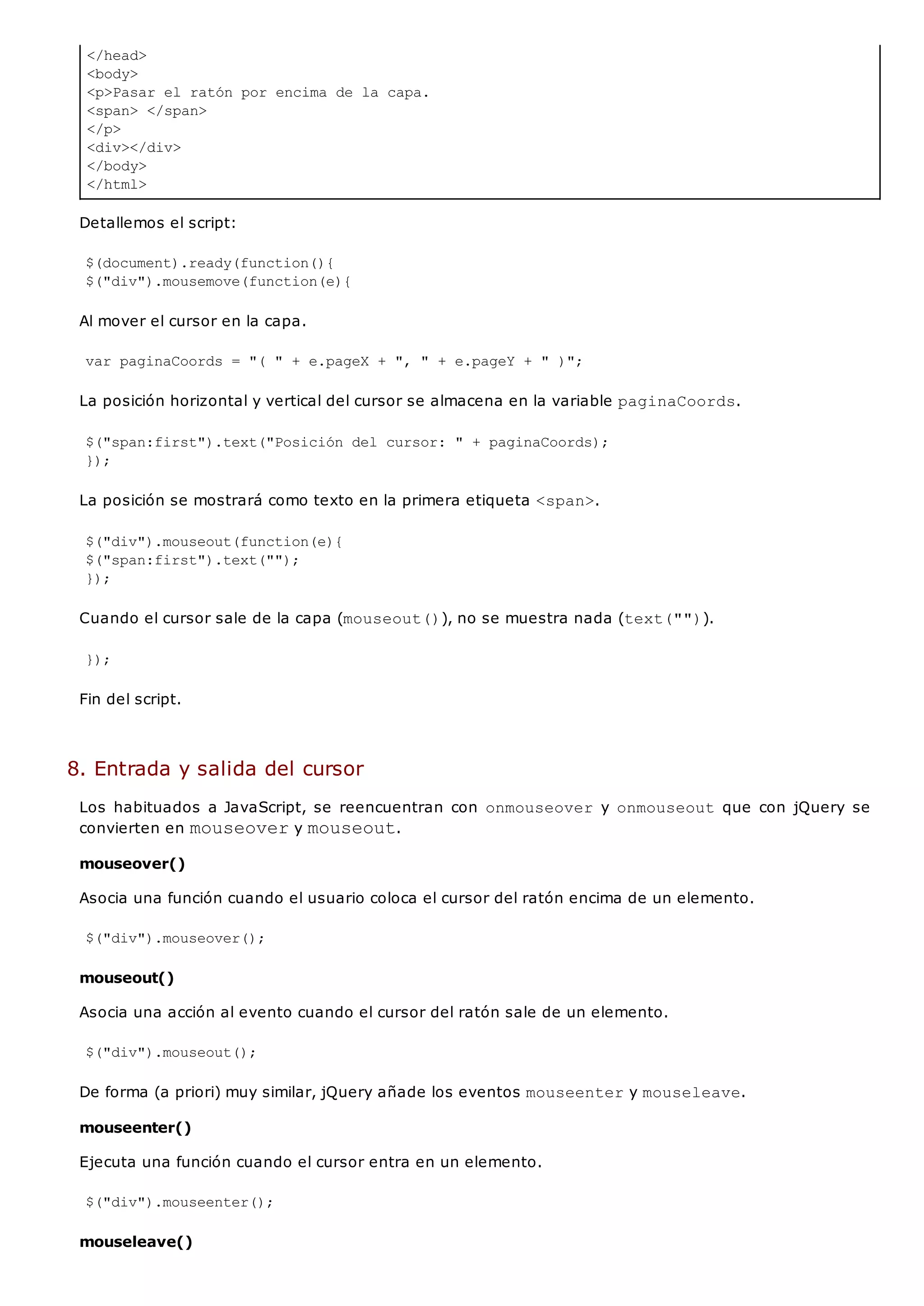 </head>
<body>
<p>Pasar el ratón por encima de la capa.
<span> </span>
</p>
<div></div>
</body>
</html>
Detallemos el script:
$(document).ready(function(){
$("div").mousemove(function(e){
Al mover el cursor en la capa.
var paginaCoords = "( " + e.pageX + ", " + e.pageY + " )";
La posición horizontal y vertical del cursor se almacena en la variable paginaCoords.
$("span:first").text("Posición del cursor: " + paginaCoords);
});
La posición se mostrará como texto en la primera etiqueta <span>.
$("div").mouseout(function(e){
$("span:first").text("");
});
Cuando el cursor sale de la capa (mouseout()), no se muestra nada (text("")).
});
Fin del script.
8. Entrada y salida del cursor
Los habituados a JavaScript, se reencuentran con onmouseovery onmouseoutque con jQuery se
convierten en mouseovery mouseout.
mouseover()
Asocia una función cuando el usuario coloca el cursor del ratón encima de un elemento.
$("div").mouseover();
mouseout()
Asocia una acción al evento cuando el cursor del ratón sale de un elemento.
$("div").mouseout();
De forma (a priori) muy similar, jQuery añade los eventos mouseentery mouseleave.
mouseenter()
Ejecuta una función cuando el cursor entra en un elemento.
$("div").mouseenter();
mouseleave()
 