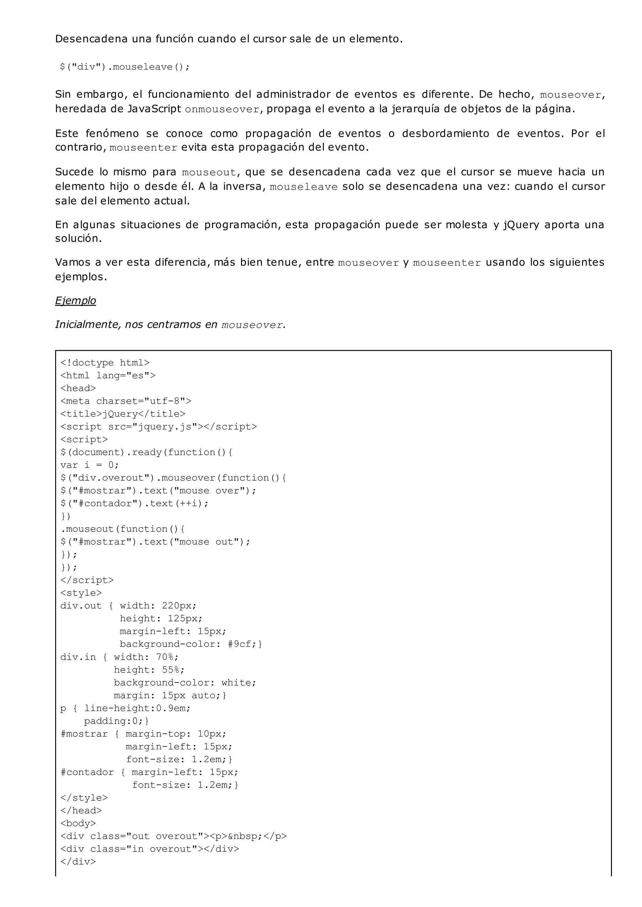 <!doctype html>
<html lang="es">
<head>
<meta charset="utf-8">
<title>jQuery</title>
<script src="jquery.js"></script>
<script>
$(document).ready(function(){
var i = 0;
$("div.overout").mouseover(function(){
$("#mostrar").text("mouse over");
$("#contador").text(++i);
})
.mouseout(function(){
$("#mostrar").text("mouse out");
});
});
</script>
<style>
div.out { width: 220px;
height: 125px;
margin-left: 15px;
background-color: #9cf;}
div.in { width: 70%;
height: 55%;
background-color: white;
margin: 15px auto;}
p { line-height:0.9em;
padding:0;}
#mostrar { margin-top: 10px;
margin-left: 15px;
font-size: 1.2em;}
#contador { margin-left: 15px;
font-size: 1.2em;}
</style>
</head>
<body>
<div class="out overout"><p>&nbsp;</p>
<div class="in overout"></div>
</div>
Desencadena una función cuando el cursor sale de un elemento.
$("div").mouseleave();
Sin embargo, el funcionamiento del administrador de eventos es diferente. De hecho, mouseover,
heredada de JavaScript onmouseover, propaga el evento a la jerarquía de objetos de la página.
Este fenómeno se conoce como propagación de eventos o desbordamiento de eventos. Por el
contrario, mouseenterevita esta propagación del evento.
Sucede lo mismo para mouseout, que se desencadena cada vez que el cursor se mueve hacia un
elemento hijo o desde él. A la inversa, mouseleavesolo se desencadena una vez: cuando el cursor
sale del elemento actual.
En algunas situaciones de programación, esta propagación puede ser molesta y jQuery aporta una
solución.
Vamos a ver esta diferencia, más bien tenue, entre mouseovery mouseenterusando los siguientes
ejemplos.
Ejemplo
Inicialmente, nos centramos en mouseover.
 