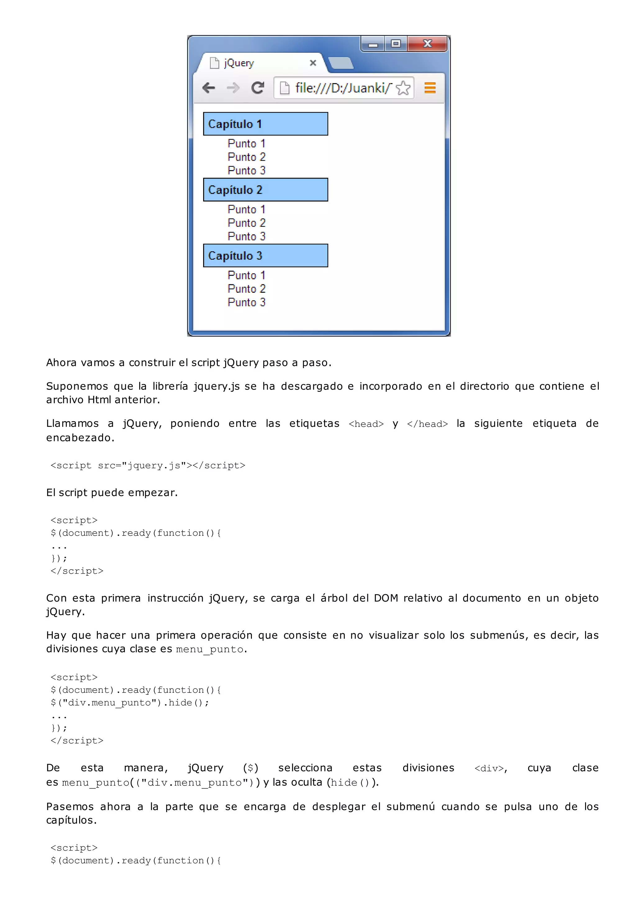 Ahora vamos a construir el script jQuery paso a paso.
Suponemos que la librería jquery.js se ha descargado e incorporado en el directorio que contiene el
archivo Html anterior.
Llamamos a jQuery, poniendo entre las etiquetas <head> y </head> la siguiente etiqueta de
encabezado.
<script src="jquery.js"></script>
El script puede empezar.
<script>
$(document).ready(function(){
...
});
</script>
Con esta primera instrucción jQuery, se carga el árbol del DOM relativo al documento en un objeto
jQuery.
Hay que hacer una primera operación que consiste en no visualizar solo los submenús, es decir, las
divisiones cuya clase es menu_punto.
<script>
$(document).ready(function(){
$("div.menu_punto").hide();
...
});
</script>
De esta manera, jQuery ($) selecciona estas divisiones <div>, cuya clase
es menu_punto(("div.menu_punto")) y las oculta (hide()).
Pasemos ahora a la parte que se encarga de desplegar el submenú cuando se pulsa uno de los
capítulos.
<script>
$(document).ready(function(){
 