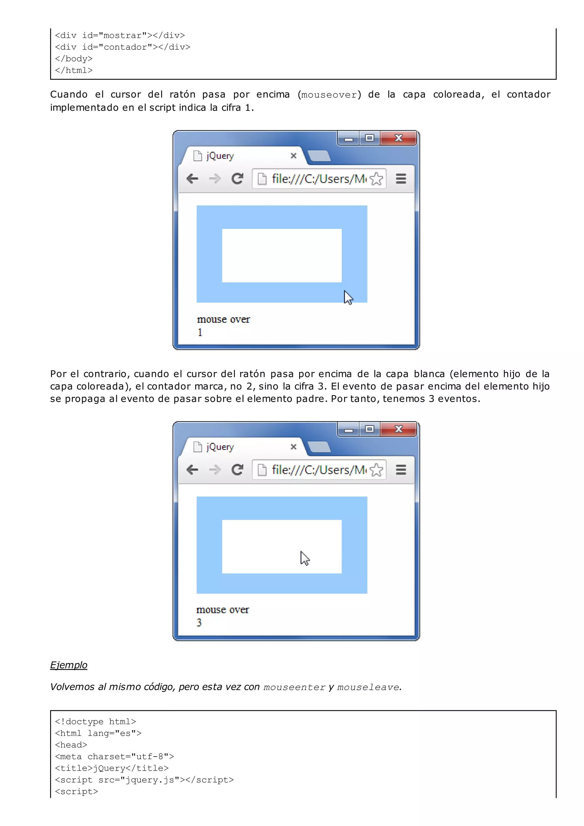 <div id="mostrar"></div>
<div id="contador"></div>
</body>
</html>
<!doctype html>
<html lang="es">
<head>
<meta charset="utf-8">
<title>jQuery</title>
<script src="jquery.js"></script>
<script>
Cuando el cursor del ratón pasa por encima (mouseover) de la capa coloreada, el contador
implementado en el script indica la cifra 1.
Por el contrario, cuando el cursor del ratón pasa por encima de la capa blanca (elemento hijo de la
capa coloreada), el contador marca, no 2, sino la cifra 3. El evento de pasar encima del elemento hijo
se propaga al evento de pasar sobre el elemento padre. Por tanto, tenemos 3 eventos.
Ejemplo
Volvemos al mismo código, pero esta vez con mouseentery mouseleave.
 