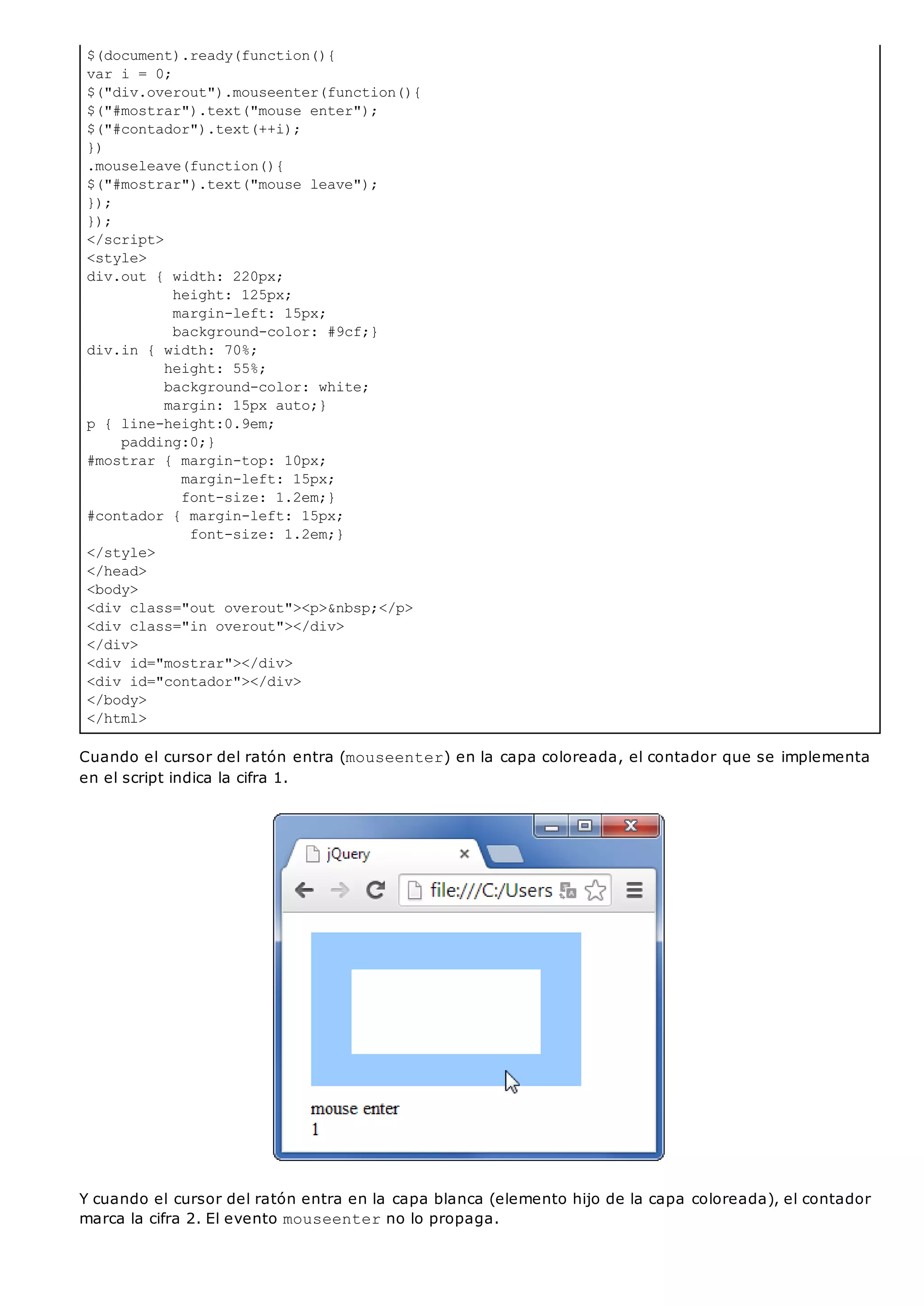 $(document).ready(function(){
var i = 0;
$("div.overout").mouseenter(function(){
$("#mostrar").text("mouse enter");
$("#contador").text(++i);
})
.mouseleave(function(){
$("#mostrar").text("mouse leave");
});
});
</script>
<style>
div.out { width: 220px;
height: 125px;
margin-left: 15px;
background-color: #9cf;}
div.in { width: 70%;
height: 55%;
background-color: white;
margin: 15px auto;}
p { line-height:0.9em;
padding:0;}
#mostrar { margin-top: 10px;
margin-left: 15px;
font-size: 1.2em;}
#contador { margin-left: 15px;
font-size: 1.2em;}
</style>
</head>
<body>
<div class="out overout"><p>&nbsp;</p>
<div class="in overout"></div>
</div>
<div id="mostrar"></div>
<div id="contador"></div>
</body>
</html>
Cuando el cursor del ratón entra (mouseenter) en la capa coloreada, el contador que se implementa
en el script indica la cifra 1.
Y cuando el cursor del ratón entra en la capa blanca (elemento hijo de la capa coloreada), el contador
marca la cifra 2. El evento mouseenterno lo propaga.
 