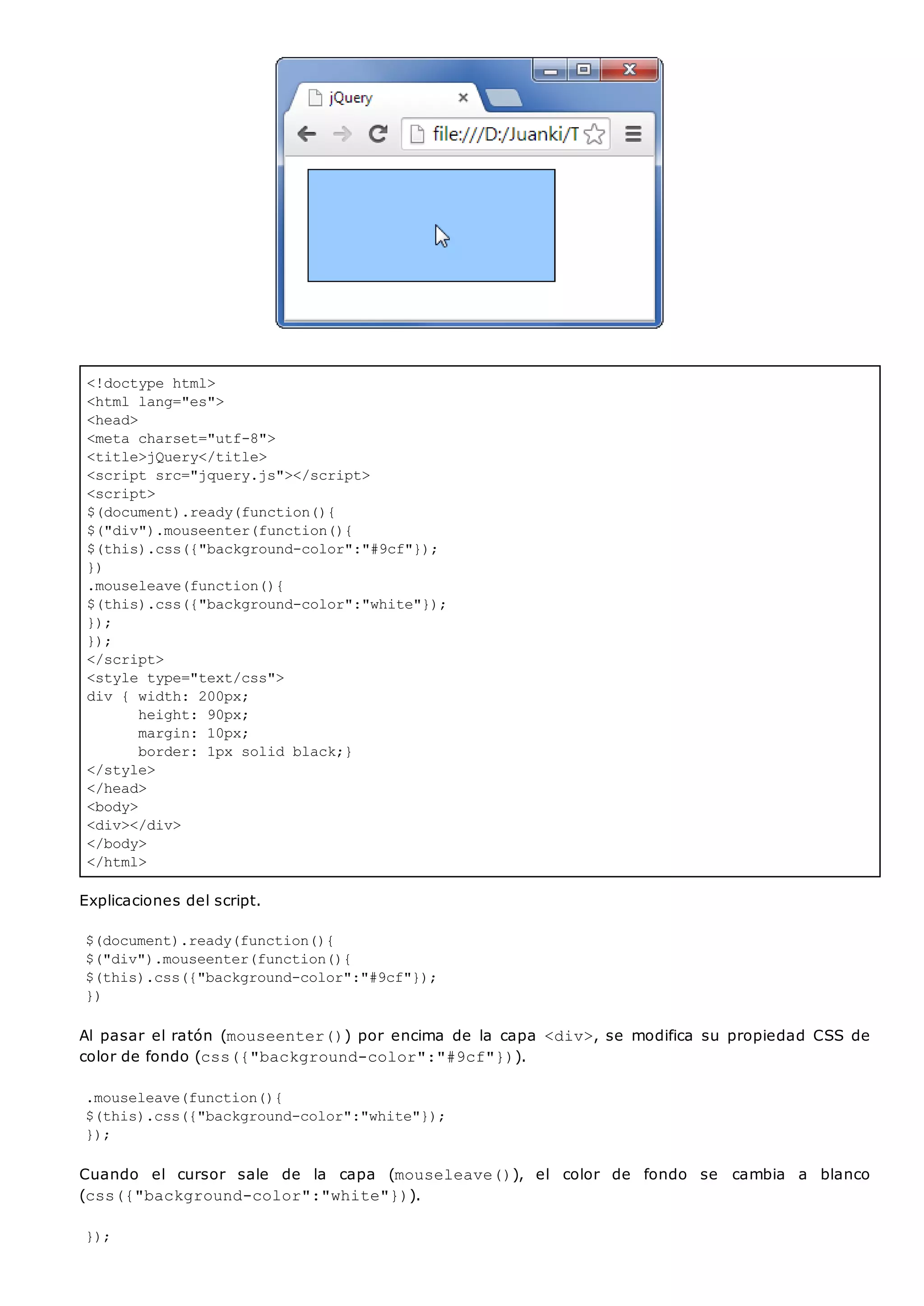 <!doctype html>
<html lang="es">
<head>
<meta charset="utf-8">
<title>jQuery</title>
<script src="jquery.js"></script>
<script>
$(document).ready(function(){
$("div").mouseenter(function(){
$(this).css({"background-color":"#9cf"});
})
.mouseleave(function(){
$(this).css({"background-color":"white"});
});
});
</script>
<style type="text/css">
div { width: 200px;
height: 90px;
margin: 10px;
border: 1px solid black;}
</style>
</head>
<body>
<div></div>
</body>
</html>
Explicaciones del script.
$(document).ready(function(){
$("div").mouseenter(function(){
$(this).css({"background-color":"#9cf"});
})
Al pasar el ratón (mouseenter()) por encima de la capa <div>, se modifica su propiedad CSS de
color de fondo (css({"background-color":"#9cf"})).
.mouseleave(function(){
$(this).css({"background-color":"white"});
});
Cuando el cursor sale de la capa (mouseleave()), el color de fondo se cambia a blanco
(css({"background-color":"white"})).
});
 