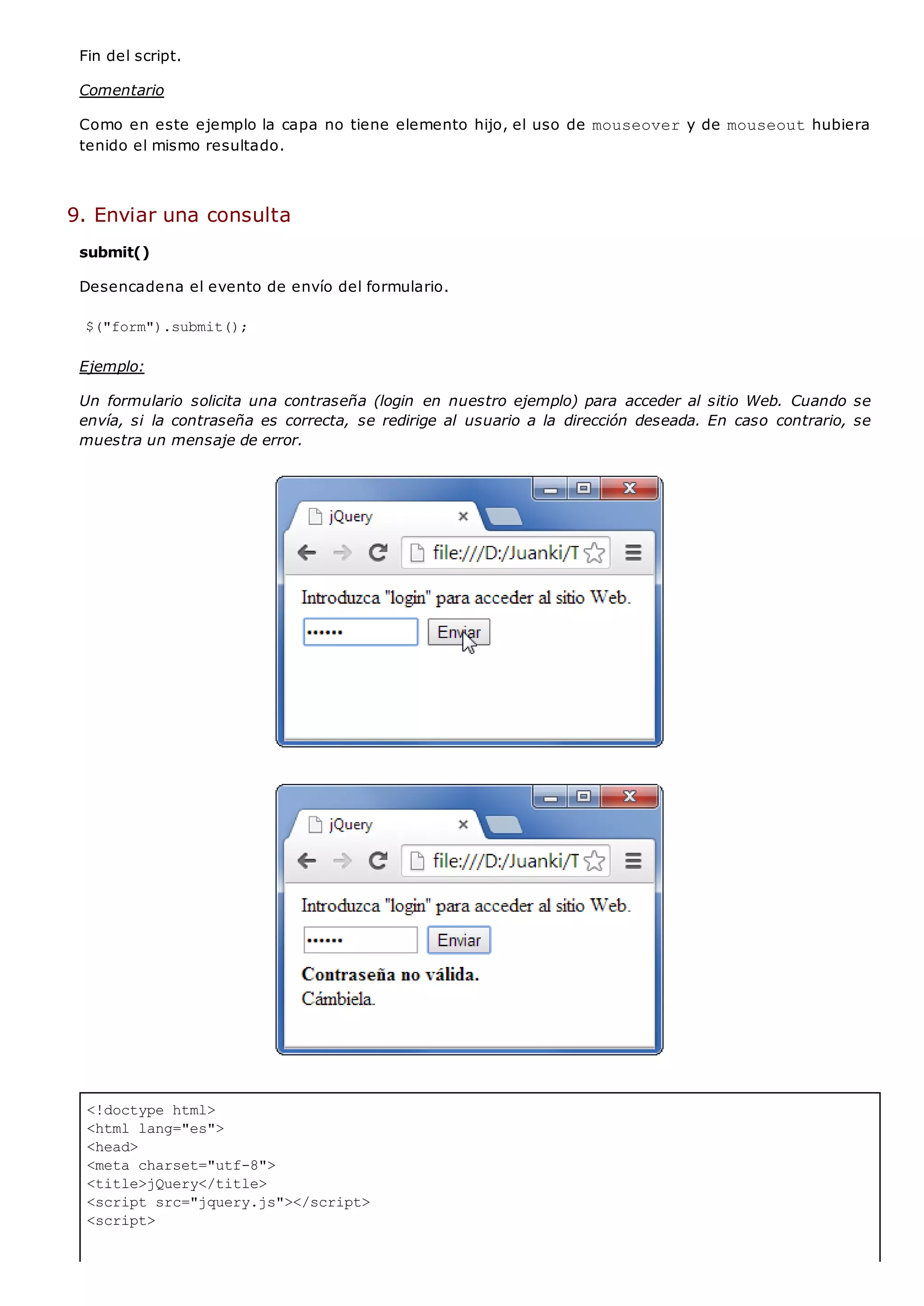 <!doctype html>
<html lang="es">
<head>
<meta charset="utf-8">
<title>jQuery</title>
<script src="jquery.js"></script>
<script>
Fin del script.
Comentario
Como en este ejemplo la capa no tiene elemento hijo, el uso de mouseovery de mouseouthubiera
tenido el mismo resultado.
9. Enviar una consulta
submit()
Desencadena el evento de envío del formulario.
$("form").submit();
Ejemplo:
Un formulario solicita una contraseña (login en nuestro ejemplo) para acceder al sitio Web. Cuando se
envía, si la contraseña es correcta, se redirige al usuario a la dirección deseada. En caso contrario, se
muestra un mensaje de error.
 