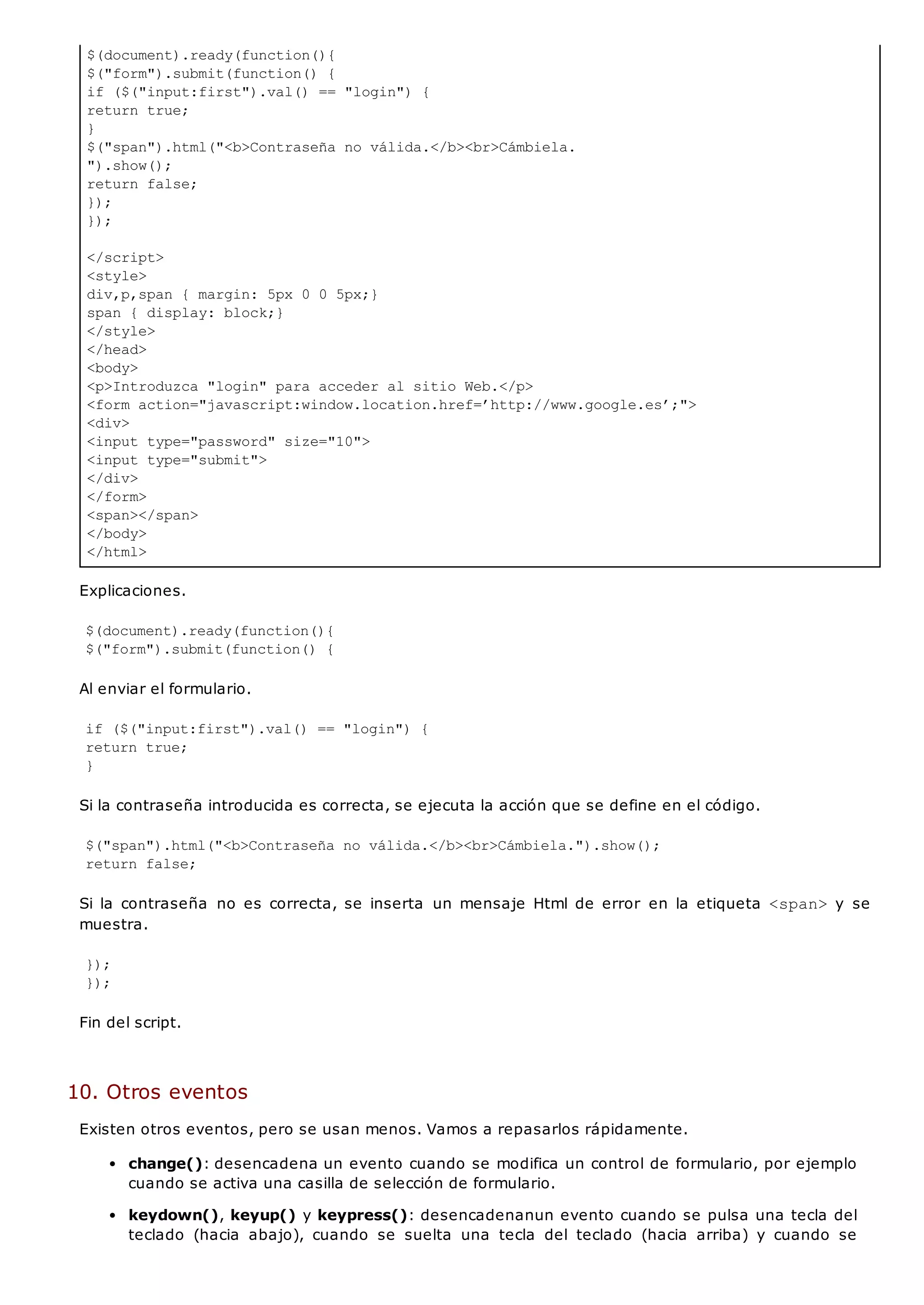$(document).ready(function(){
$("form").submit(function() {
if ($("input:first").val() == "login") {
return true;
}
$("span").html("<b>Contraseña no válida.</b><br>Cámbiela.
").show();
return false;
});
});
</script>
<style>
div,p,span { margin: 5px 0 0 5px;}
span { display: block;}
</style>
</head>
<body>
<p>Introduzca "login" para acceder al sitio Web.</p>
<form action="javascript:window.location.href=’http://www.google.es’;">
<div>
<input type="password" size="10">
<input type="submit">
</div>
</form>
<span></span>
</body>
</html>
Explicaciones.
$(document).ready(function(){
$("form").submit(function() {
Al enviar el formulario.
if ($("input:first").val() == "login") {
return true;
}
Si la contraseña introducida es correcta, se ejecuta la acción que se define en el código.
$("span").html("<b>Contraseña no válida.</b><br>Cámbiela.").show();
return false;
Si la contraseña no es correcta, se inserta un mensaje Html de error en la etiqueta <span>y se
muestra.
});
});
Fin del script.
10. Otros eventos
Existen otros eventos, pero se usan menos. Vamos a repasarlos rápidamente.
change(): desencadena un evento cuando se modifica un control de formulario, por ejemplo
cuando se activa una casilla de selección de formulario.
keydown(), keyup() y keypress(): desencadenanun evento cuando se pulsa una tecla del
teclado (hacia abajo), cuando se suelta una tecla del teclado (hacia arriba) y cuando se
 
