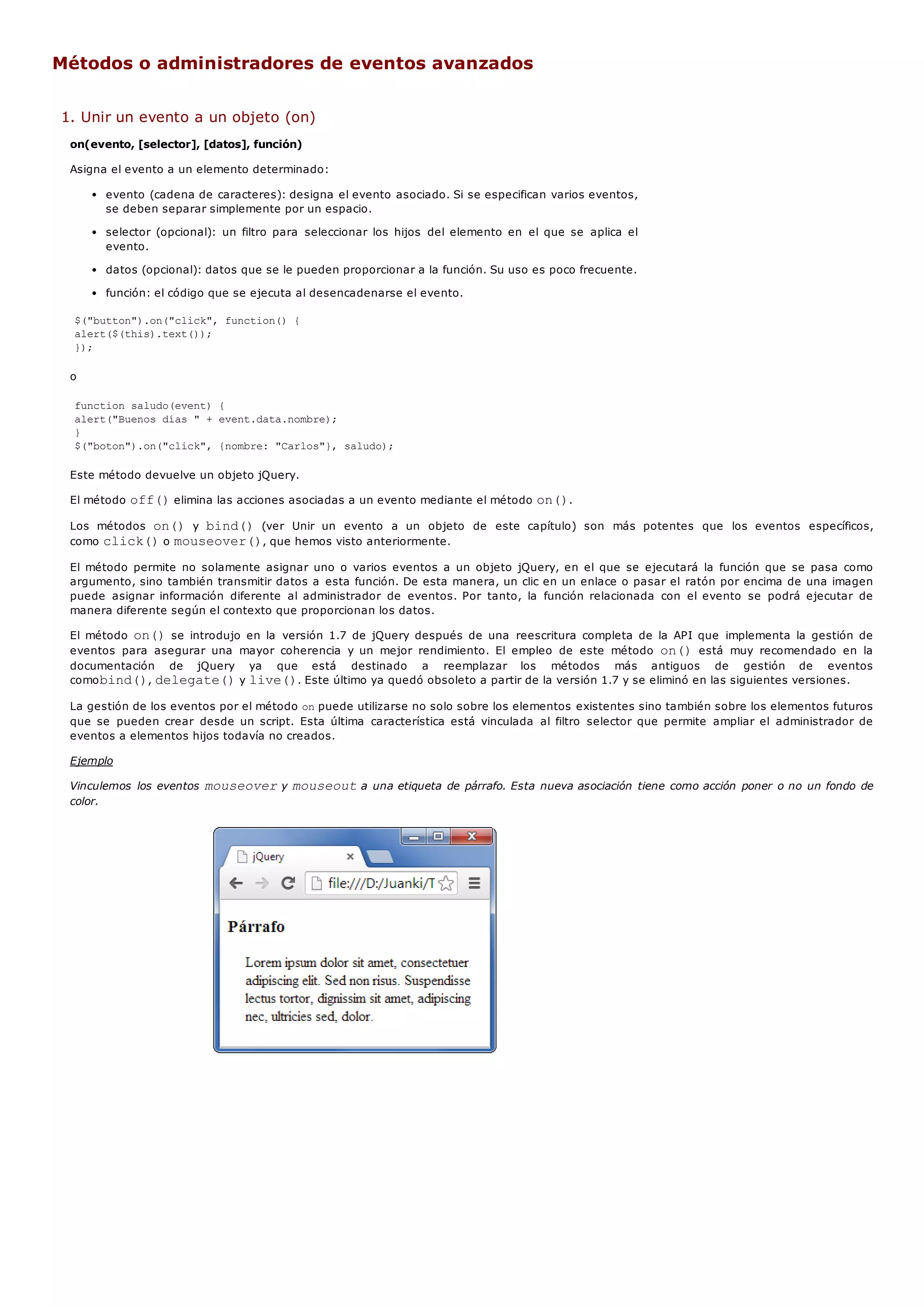 Métodos o administradores de eventos avanzados
1. Unir un evento a un objeto (on)
on(evento, [selector], [datos], función)
Asigna el evento a un elemento determinado:
evento (cadena de caracteres): designa el evento asociado. Si se especifican varios eventos,
se deben separar simplemente por un espacio.
selector (opcional): un filtro para seleccionar los hijos del elemento en el que se aplica el
evento.
datos (opcional): datos que se le pueden proporcionar a la función. Su uso es poco frecuente.
función: el código que se ejecuta al desencadenarse el evento.
$("button").on("click", function() {
alert($(this).text());
});
o
function saludo(event) {
alert("Buenos días " + event.data.nombre);
}
$("boton").on("click", {nombre: "Carlos"}, saludo);
Este método devuelve un objeto jQuery.
El método off()elimina las acciones asociadas a un evento mediante el método on().
Los métodos on()y bind()(ver Unir un evento a un objeto de este capítulo) son más potentes que los eventos específicos,
como click()o mouseover(), que hemos visto anteriormente.
El método permite no solamente asignar uno o varios eventos a un objeto jQuery, en el que se ejecutará la función que se pasa como
argumento, sino también transmitir datos a esta función. De esta manera, un clic en un enlace o pasar el ratón por encima de una imagen
puede asignar información diferente al administrador de eventos. Por tanto, la función relacionada con el evento se podrá ejecutar de
manera diferente según el contexto que proporcionan los datos.
El método on()se introdujo en la versión 1.7 de jQuery después de una reescritura completa de la API que implementa la gestión de
eventos para asegurar una mayor coherencia y un mejor rendimiento. El empleo de este método on()está muy recomendado en la
documentación de jQuery ya que está destinado a reemplazar los métodos más antiguos de gestión de eventos
comobind(), delegate()y live(). Este último ya quedó obsoleto a partir de la versión 1.7 y se eliminó en las siguientes versiones.
La gestión de los eventos por el método onpuede utilizarse no solo sobre los elementos existentes sino también sobre los elementos futuros
que se pueden crear desde un script. Esta última característica está vinculada al filtro selector que permite ampliar el administrador de
eventos a elementos hijos todavía no creados.
Ejemplo
Vinculemos los eventos mouseovery mouseouta una etiqueta de párrafo. Esta nueva asociación tiene como acción poner o no un fondo de
color.
 