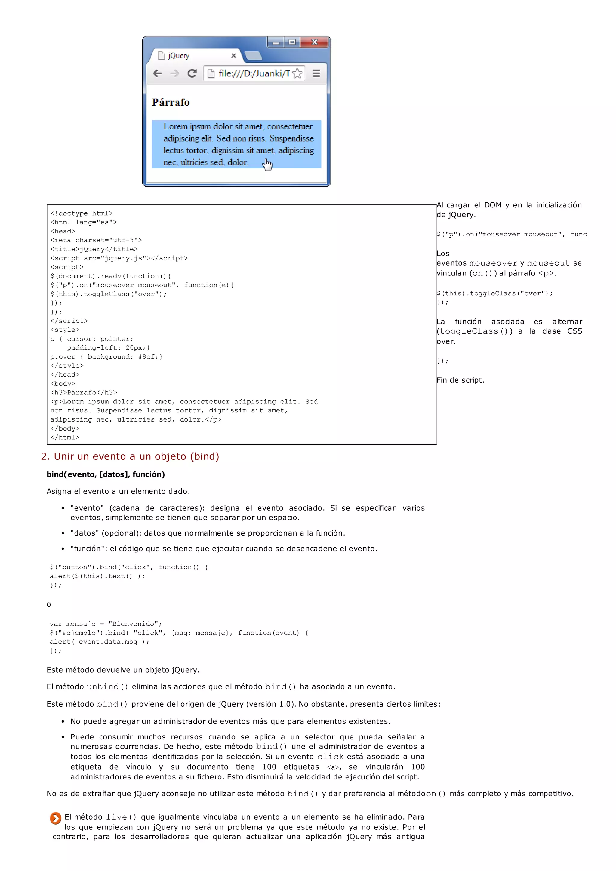 <!doctype html>
<html lang="es">
<head>
<meta charset="utf-8">
<title>jQuery</title>
<script src="jquery.js"></script>
<script>
$(document).ready(function(){
$("p").on("mouseover mouseout", function(e){
$(this).toggleClass("over");
});
});
</script>
<style>
p { cursor: pointer;
padding-left: 20px;}
p.over { background: #9cf;}
</style>
</head>
<body>
<h3>Párrafo</h3>
<p>Lorem ipsum dolor sit amet, consectetuer adipiscing elit. Sed
non risus. Suspendisse lectus tortor, dignissim sit amet,
adipiscing nec, ultricies sed, dolor.</p>
</body>
</html>
Al cargar el DOM y en la inicialización
de jQuery.
$("p").on("mouseover mouseout", function(e)
Los
eventos mouseovery mouseoutse
vinculan (on()) al párrafo <p>.
$(this).toggleClass("over");
});
La función asociada es alternar
(toggleClass()) a la clase CSS
over.
});
Fin de script.
2. Unir un evento a un objeto (bind)
bind(evento, [datos], función)
Asigna el evento a un elemento dado.
"evento" (cadena de caracteres): designa el evento asociado. Si se especifican varios
eventos, simplemente se tienen que separar por un espacio.
"datos" (opcional): datos que normalmente se proporcionan a la función.
"función": el código que se tiene que ejecutar cuando se desencadene el evento.
$("button").bind("click", function() {
alert($(this).text() );
});
o
var mensaje = "Bienvenido";
$("#ejemplo").bind( "click", {msg: mensaje}, function(event) {
alert( event.data.msg );
});
Este método devuelve un objeto jQuery.
El método unbind()elimina las acciones que el método bind()ha asociado a un evento.
Este método bind()proviene del origen de jQuery (versión 1.0). No obstante, presenta ciertos límites:
No puede agregar un administrador de eventos más que para elementos existentes.
Puede consumir muchos recursos cuando se aplica a un selector que pueda señalar a
numerosas ocurrencias. De hecho, este método bind()une el administrador de eventos a
todos los elementos identificados por la selección. Si un evento clickestá asociado a una
etiqueta de vínculo y su documento tiene 100 etiquetas <a>, se vincularán 100
administradores de eventos a su fichero. Esto disminuirá la velocidad de ejecución del script.
No es de extrañar que jQuery aconseje no utilizar este método bind()y dar preferencia al métodoon()más completo y más competitivo.
El método live()que igualmente vinculaba un evento a un elemento se ha eliminado. Para
los que empiezan con jQuery no será un problema ya que este método ya no existe. Por el
contrario, para los desarrolladores que quieran actualizar una aplicación jQuery más antigua
 