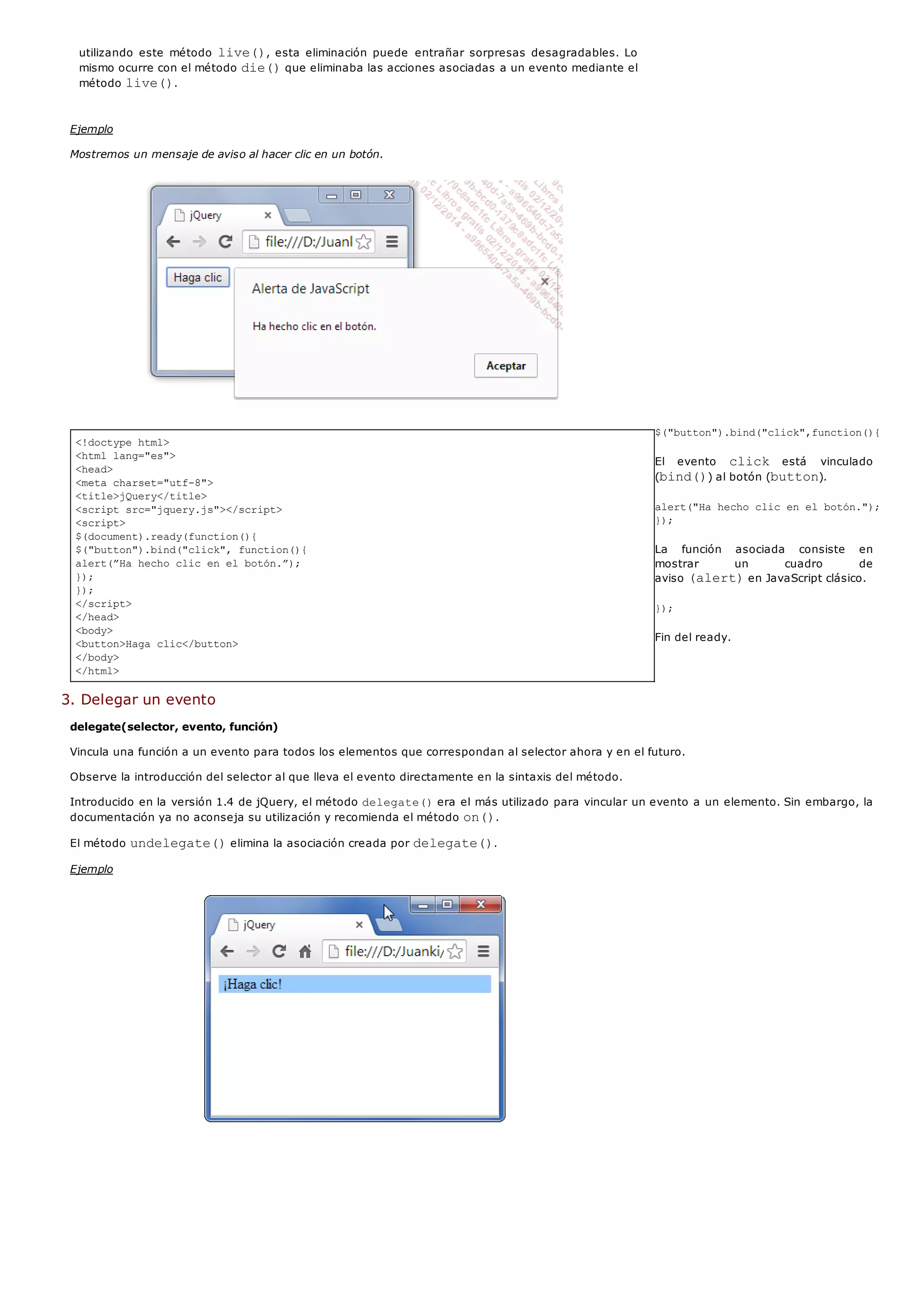 <!doctype html>
<html lang="es">
<head>
<meta charset="utf-8">
<title>jQuery</title>
<script src="jquery.js"></script>
<script>
$(document).ready(function(){
$("button").bind("click", function(){
alert(”Ha hecho clic en el botón.”);
});
});
</script>
</head>
<body>
<button>Haga clic</button>
</body>
</html>
utilizando este método live(), esta eliminación puede entrañar sorpresas desagradables. Lo
mismo ocurre con el método die()que eliminaba las acciones asociadas a un evento mediante el
método live().
Ejemplo
Mostremos un mensaje de aviso al hacer clic en un botón.
$("button").bind("click",function(){
El evento click está vinculado
(bind()) al botón (button).
alert("Ha hecho clic en el botón.");
});
La función asociada consiste en
mostrar un cuadro de
aviso (alert)en JavaScript clásico.
});
Fin del ready.
3. Delegar un evento
delegate(selector, evento, función)
Vincula una función a un evento para todos los elementos que correspondan al selector ahora y en el futuro.
Observe la introducción del selector al que lleva el evento directamente en la sintaxis del método.
Introducido en la versión 1.4 de jQuery, el método delegate()era el más utilizado para vincular un evento a un elemento. Sin embargo, la
documentación ya no aconseja su utilización y recomienda el método on().
El método undelegate()elimina la asociación creada por delegate().
Ejemplo
 