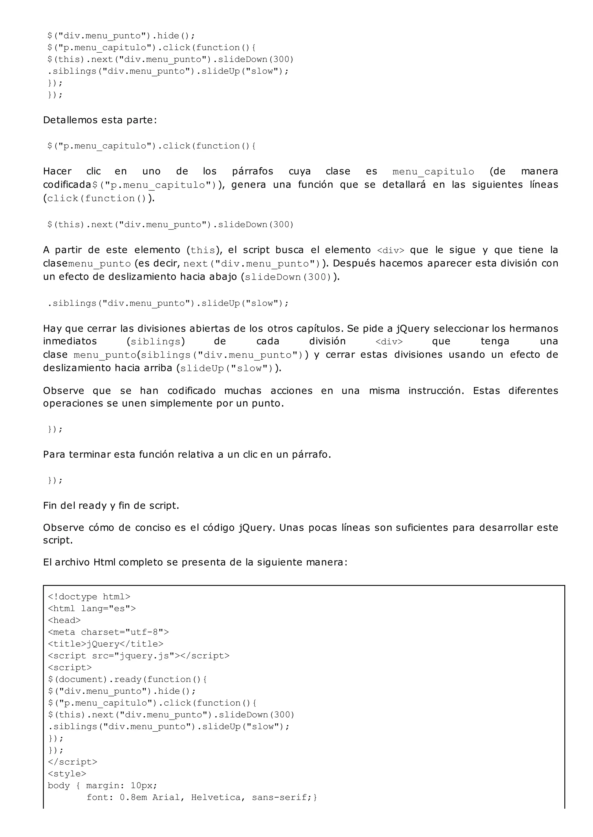 <!doctype html>
<html lang="es">
<head>
<meta charset="utf-8">
<title>jQuery</title>
<script src="jquery.js"></script>
<script>
$(document).ready(function(){
$("div.menu_punto").hide();
$("p.menu_capitulo").click(function(){
$(this).next("div.menu_punto").slideDown(300)
.siblings("div.menu_punto").slideUp("slow");
});
});
</script>
<style>
body { margin: 10px;
font: 0.8em Arial, Helvetica, sans-serif;}
$("div.menu_punto").hide();
$("p.menu_capitulo").click(function(){
$(this).next("div.menu_punto").slideDown(300)
.siblings("div.menu_punto").slideUp("slow");
});
});
Detallemos esta parte:
$("p.menu_capitulo").click(function(){
Hacer clic en uno de los párrafos cuya clase es menu_capitulo (de manera
codificada$("p.menu_capitulo")), genera una función que se detallará en las siguientes líneas
(click(function()).
$(this).next("div.menu_punto").slideDown(300)
A partir de este elemento (this), el script busca el elemento <div> que le sigue y que tiene la
clasemenu_punto(es decir, next("div.menu_punto")). Después hacemos aparecer esta división con
un efecto de deslizamiento hacia abajo (slideDown(300)).
.siblings("div.menu_punto").slideUp("slow");
Hay que cerrar las divisiones abiertas de los otros capítulos. Se pide a jQuery seleccionar los hermanos
inmediatos (siblings) de cada división <div> que tenga una
clase menu_punto(siblings("div.menu_punto")) y cerrar estas divisiones usando un efecto de
deslizamiento hacia arriba (slideUp("slow")).
Observe que se han codificado muchas acciones en una misma instrucción. Estas diferentes
operaciones se unen simplemente por un punto.
});
Para terminar esta función relativa a un clic en un párrafo.
});
Fin del ready y fin de script.
Observe cómo de conciso es el código jQuery. Unas pocas líneas son suficientes para desarrollar este
script.
El archivo Html completo se presenta de la siguiente manera:
 