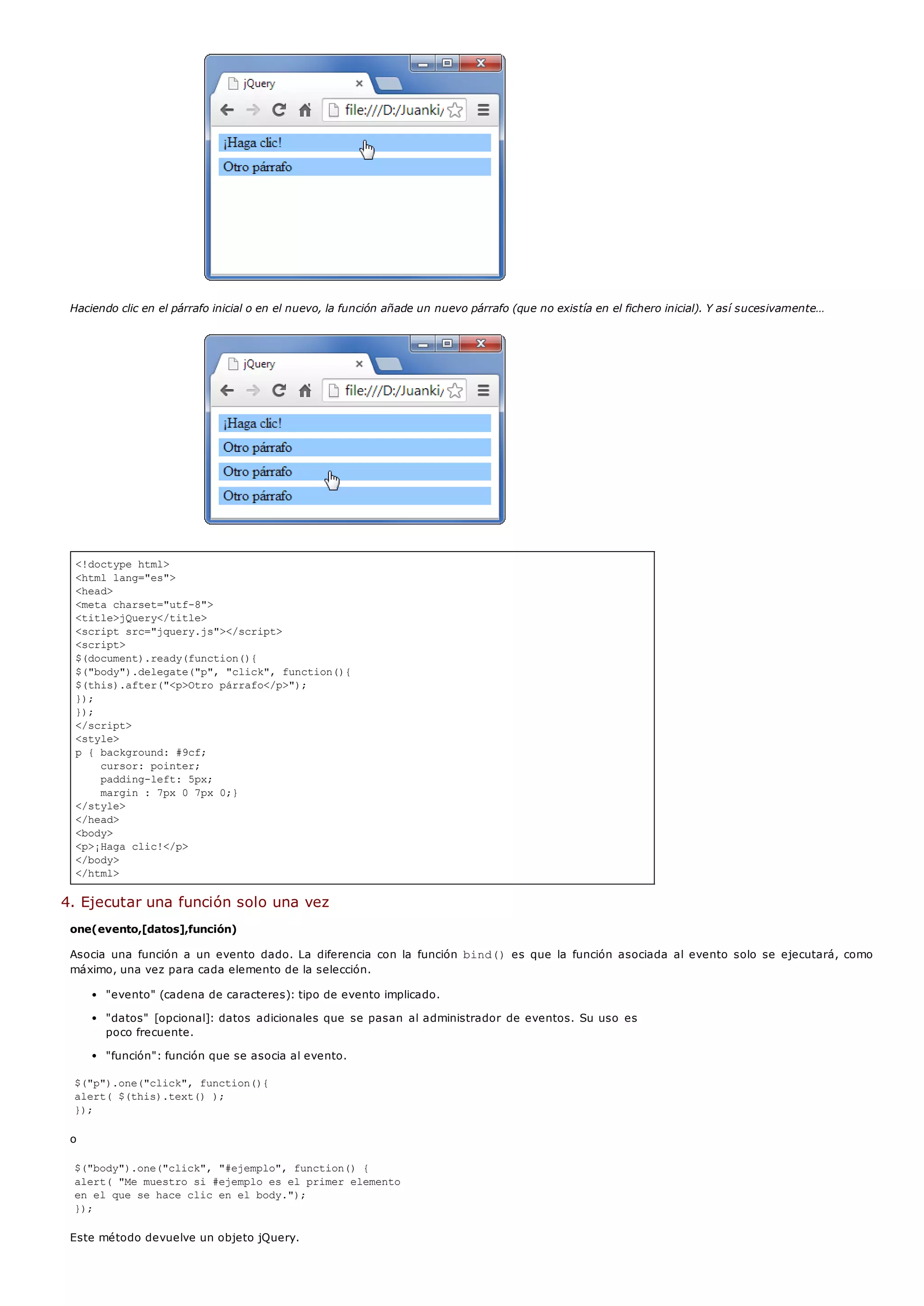 <!doctype html>
<html lang="es">
<head>
<meta charset="utf-8">
<title>jQuery</title>
<script src="jquery.js"></script>
<script>
$(document).ready(function(){
$("body").delegate("p", "click", function(){
$(this).after("<p>Otro párrafo</p>");
});
});
</script>
<style>
p { background: #9cf;
cursor: pointer;
padding-left: 5px;
margin : 7px 0 7px 0;}
</style>
</head>
<body>
<p>¡Haga clic!</p>
</body>
</html>
Haciendo clic en el párrafo inicial o en el nuevo, la función añade un nuevo párrafo (que no existía en el fichero inicial). Y así sucesivamente…
4. Ejecutar una función solo una vez
one(evento,[datos],función)
Asocia una función a un evento dado. La diferencia con la función bind()es que la función asociada al evento solo se ejecutará, como
máximo, una vez para cada elemento de la selección.
"evento" (cadena de caracteres): tipo de evento implicado.
"datos" [opcional]: datos adicionales que se pasan al administrador de eventos. Su uso es
poco frecuente.
"función": función que se asocia al evento.
$("p").one("click", function(){
alert( $(this).text() );
});
o
$("body").one("click", "#ejemplo", function() {
alert( "Me muestro si #ejemplo es el primer elemento
en el que se hace clic en el body.");
});
Este método devuelve un objeto jQuery.
 